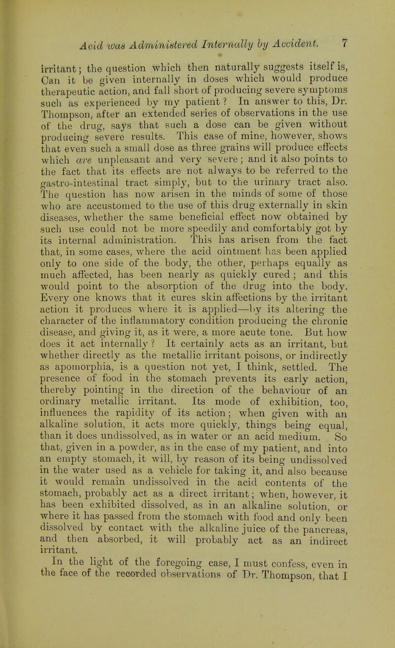 irritant; the question which then naturally suggests itself is, Can it be given internally in doses which would produce therapeutic action, and fall short of producing severe sympt(Jins such as experienced by my patient ? In answer to this. Dr. Thompson, after an extended series of observations in the use of the drug, says that such a dose can be given without producing severe results. This case of mine, however, shows that even such a small dose as three grains will produce effects which are unpleasant and very severe; and it also points to the fact that its effects are not always to be referred to the gastro-intestinal tract simply, but to the urinary tract also. The question has now arisen in the minds of some of those who are accustomed to the use of this drug externally in skin diseases, whether the same beneficial effect now obtained by such use could not be more speedily and comfortably got by its internal administration. This has arisen from the fact that, in some cases, where the acid ointment has been applied only to one side of the body, the other, perhaps equally as much affected, has been nearly as quickly cured ; and this would point to the absorption of the drug into the body. Every one knows that it cures skin affections by the irritant action it produces where it is applied—by its altering the character of the inflaummtory condition producing the chronic disease, and giving it, as it were, a more acute tone. But how does it act internally ? It certainly acts as an irritant, but whether directly as the metallic irritant poisons, or indirectly as apomorphia, is a question not yet, I think, settled. The presence of food in the stomach prevents its early action, thereby pointing in the direction of the behaviour of an ordinary metallic irritant. Its mode of exhibition, too, influences the rapidity of its action; when given with an alkaline solution, it acts more quickly, things being equal, than it does undissolved, as in water or an acid medium. So that, given in a powder, as in the case of my patient, and into an empty stomach, it will, by reason of its being undissolved in the water used as a vehicle for taking it, and also because it would remain undissolved in the acid contents of the stomach, probably act as a direct irritant; when, however, it has been exhibited dissolved, as in an alkaline solution, or where it has passed from the stomach with food and only been dissolved by contact with the alkaline juice of the pancreas, and then absorbed, it will probably act as an indirect irritant. In the light of the foregoing case, I must confess, even in the face of the recorded observations of Dr. Thompson, that I