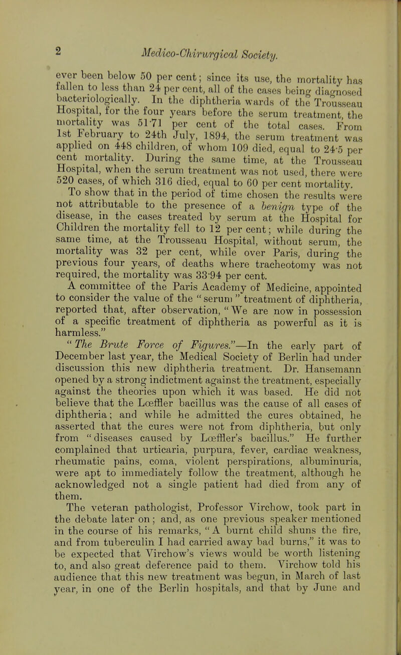 ever been below 50 per cent; since its use, the mortality has fallen to less than 24 per cent, all of the cases being diagnosed bactenologically. In the diphtheria wards of the Trousseau Hospital, for the four years before the serum treatment the mortality was 5171 per cent of the total cases. From 1st February to 24th July, 1894, the serum treatment was applied on 448 children, of whom 109 died, equal to 24-5 per cent mortality. During the same time, at the Trousseau Hospital, when the serum treatment was not used, there were 520 cases, of which 316 died, equal to 60 per cent mortality. To show that in the period of time chosen the results were not attributable to the presence of a benign type of the disease, in the cases treated by serum at the Hospital for Children the mortality fell to 12 per cent; while during the same time, at the Trousseau Hospital, without serum, the mortality was 32 per cent, while over Paris, during the previous four years, of deaths where tracheotomy was not required, the mortality was 33'94 per cent. A committee of the Paris Academy of Medicine, appointed to consider the value of the  serum  treatment of diphtheria, reported that, after observation,  We are now in possession of a specific treatment of diphtheria as powerful as it is harmless.  The Brute Force of Figures.—In the early part of December last year, the Medical Society of Berlin had under discussion this new diphtheria treatment. Dr. Hansemann opened by a strong indictment against the treatment, especially against the theories upon which it was based. He did not believe that the Loeffler bacillus was the cause of all cases of diphtheria; and while he admitted the cures obtained, he asserted that the cures were not from diphtheria, but only from  diseases caused by Loeffler's bacillus. He further complained that urticaria, purpura, fever, cardiac weakness, rheumatic pains, coma, violent perspirations, albuminuria, were apt to immediately follow the treatment, although he acknowledged not a single patient had died from any of them. The veteran pathologist, Professor Virchow, took part in the debate later on; and, as one previous speaker mentioned in the course of his remarks,  A burnt child shuns the fire, and from tuberculin I had carried away bad burns, it was to be expected that Virchow's views would be worth listening to, and also great deference paid to them. Virchow told his audience that this new treatment was begun, in March of last year, in one of the Berlin hospitals, and that by June and