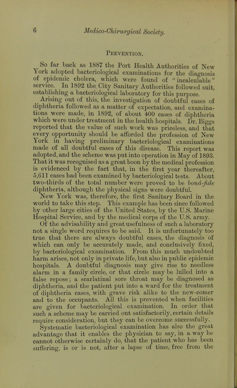 Prevention. So far back as 1887 the Port Health Authorities of New York adopted bacteriological examinations for the diagnosis of epidemic cholera, which were found of incalculable service. In 1892 the City Sanitary Authorities followed suit, establishing a bacteriological laboratory for this purpose. t Arising out of this, the investigation of doubtful cases of diphtheria followed as a matter of expectation, and examina- tions were made, in 1892, of about 400 cases of diphtheria which were under treatment in the health hospitals. Dr. Biggs reported that the value of such work was priceless, and that every opportunity should be afforded the profession of New York in having preliminary bacteriological examinations made of all doubtful cases of this disease. This report was adopted, and the scheme was put into operation in May of 1893. That it was recognised as a great boon by the medical profession is evidenced by the fact that, in the first year thereafter, 5,611 cases had been examined by bacteriological tests. About two-thirds of the total number were proved to be bond-fide diphtheria, although the physical signs were doubtful. New York was, therefore, the first Sanitary Board in the world to take this step. This example has been since followed by other large cities of the United States, by the U.S. Marine Hospital Service, and by the medical corps of the U.S. army. Of the advisability and great usefulness of such a laboratory not a single word requires to be said. It is unfortunately too true that there are always doubtful cases, the diagnosis of which can only be accurately made, and conclusively fixed, by bacteriological examination. From this much undoubted harm arises, not only in private life, but also in public epidemic hospitals. A doubtful diagnosis may give rise to needless alarm in a family circle, or that circle may be lulled into a false repose; a scarlatinal sore throat may be diagnosed as diphtheria, and the patient put into a ward for the treatment of diphtheria cases, with grave risk alike to the new-comer and to the occupants. All this is prevented when facilities are given for bacteriological examination. In order that such a scheme may be carried out satisfactorily, certain details require consideration, but they can be overcome successfully. Systematic bacteriological examination has also the great advantage that it enables the physician to say, in a way he cannot otherwise certainly do, that the patient who has been suffering, is or is not, after a lapse of time, free from the