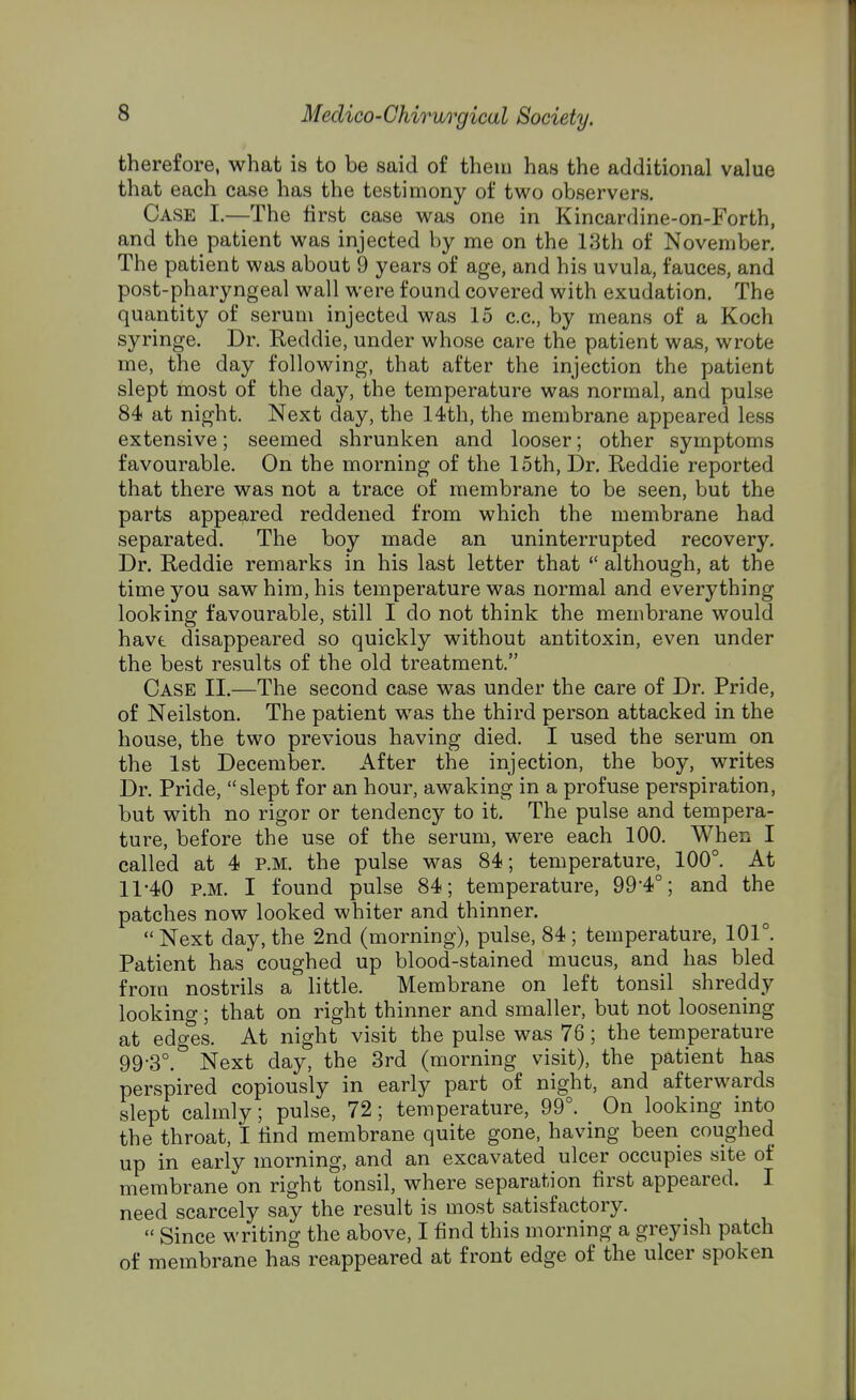 therefore, what is to be said of them has the additional value that each case has the testimony of two observers. Case I.—The first case was one in Kincardine-on-Forth, and the patient was injected by me on the 13th of November. The patient was about 9 years of age, and his uvula, fauces, and post-pharyngeal wall were found covered with exudation. The quantity of serum injected was 15 c.c, by means of a Koch syringe. Dr. Reddie, under whose care the patient was, wrote me, the day following, that after the injection the patient slept most of the day, the temperature was normal, and pulse 84 at night. Next day, the 14th, the membrane appeared less extensive; seemed shrunken and looser; other symptoms favourable. On the morning of the 15th, Dr. Reddie reported that there was not a trace of membrane to be seen, but the parts appeared reddened from which the membrane had separated. The boy made an uninterrupted recovery. Dr. Reddie remarks in his last letter that  although, at the time you saw him, his temperature was normal and everything looking favourable, still I do not think the membrane would havt disappeared so quickly without antitoxin, even under the best results of the old treatment. Case II.—The second case was under the care of Dr. Pride, of Neilston. The patient was the third person attacked in the house, the two previous having died. I used the serum on the 1st December. After the injection, the boy, writes Dr. Pride, slept for an hour, awaking in a profuse perspiration, but with no rigor or tendency to it. The pulse and tempera- ture, before the use of the serum, were each 100. When I called at 4 P.M. the pulse was 84; temperature, 100°. At 11*40 P.M. I found pulse 84; temperature, 99'40; and the patches now looked whiter and thinner. Next day, the 2nd (morning), pulse, 84; temperature, 101°. Patient has coughed up blood-stained mucus, and has bled from nostrils a little. Membrane on left tonsil shreddy looking; that on right thinner and smaller, but not loosening at edges. At night visit the pulse was 76; the temperature 99-3°.& Next day, the 3rd (morning visit), the patient has perspired copiously in early part of night, and afterwards slept calmly; pulse, 72; temperature, 99°. On looking into the throat, I find membrane quite gone, having been coughed up in early morning, and an excavated ulcer occupies site of membrane on right tonsil, where separation first appeared. I need scarcely say the result is most satisfactory.  Since writing the above, I find this morning a greyish patch of membrane has reappeared at front edge of the ulcer spoken