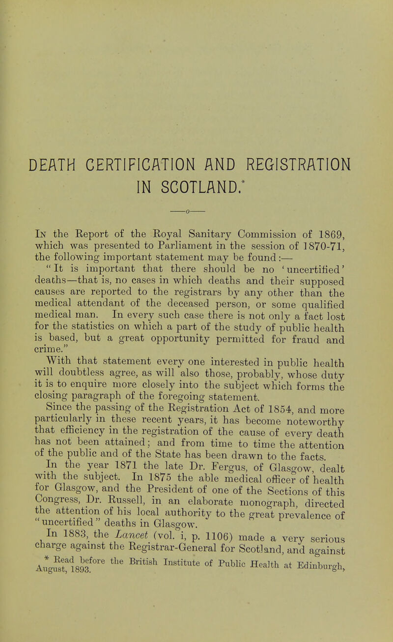 DEATH CERTIFICATION AND REGISTRATION IN SCOTLAND.* 0- In the Report of the Royal Sanitary Commission of 1869, which was presented to Parliament in the session of ] 870-71, the following important statement may be found:—  It is important that there should be no ' uncertified' deaths—that is, no cases in which deaths and their supposed causes are reported to the registrars by any other than the medical attendant of the deceased person, or some qualified medical man. In every such case there is not only a fact lost for the statistics on which a part of the study of public health is based, but a great opportunity permitted for fraud and crime. With that statement every one interested in public health wijl doubtless agree, as will also those, probably, whose duty it is to enquire more closely into the subject which forms the closing paragraph of the foregoing statement. Since the passing of the Registration Act of 1854, and more particularly in these recent years, it has become noteworthy that efficiency in the registration of the cause of every death has not been attained; and from time to time the attention of the public and of the State has been drawn to the facts In the year 1871 the late Dr. Fergus, of Glasgow, dealt with the subject. In 1875 the able medical oflScer of health tor Glasgow, and the President of one of the Sections of this Congress, Dr. Russell, in an elaborate monograph directed the attention of his local authority to the great prevalence of uncertified deaths in Glasgow. In 1883, the Lancet (vol. i, p. 1106) made a very serious charge against the Registrar-General for Scotland, and against AugSM893^°'' ^^''^ ^'^^^^ Edinburgh,