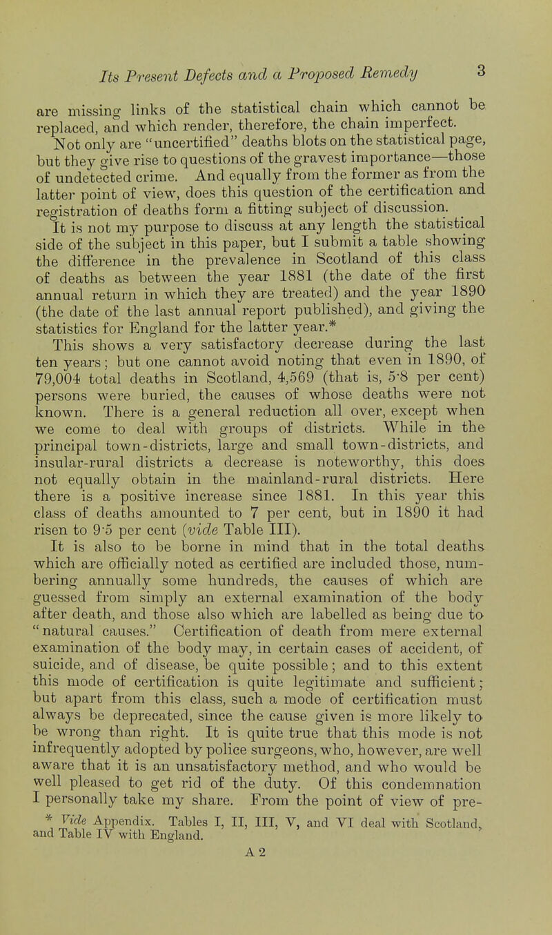 are missing links of the statistical chain which cannot be replaced, and which render, therefore, the chain imperfect. Not only are uncertified deaths blots on the statistical page, but they give rise to questions of the gravest importance—those of undetected crime. And equally from the former as from the latter point of view, does this question of the certification and registration of deaths form a fitting subject of discussion. It is not my purpose to discuss at any length the statistical side of the subject in this paper, but I submit a table showing the difference in the prevalence in Scotland of this class of deaths as between the year 1881 (the date of the first annual return in which they are treated) and the year 1890 (the date of the last annual report published), and giving the statistics for England for the latter year.* This shows a very satisfactory decrease during the last ten years; but one cannot avoid noting that even in 1890, of 79,004 total deaths in Scotland, 4,569' (that is, 5*8 per cent) persons were buried, the causes of whose deaths were not known. There is a general reduction all over, except when we come to deal with groups of districts. While in the principal town-districts, large and small town-districts, and insular-rural districts a decrease is noteworthy, this does not equally obtain in the mainland-rural districts. Here there is a positive increase since 1881. In this year this class of deaths amounted to 7 per cent, but in 1890 it had risen to 95 per cent {vide Table III). It is also to be borne in mind that in the total deaths which are officially noted as certified are included those, num- bering annually some hundreds, the causes of which are guessed from simply an external examination of the body after death, and those also which are labelled as being due to natural causes. Certification of death from mere external examination of the body may, in certain cases of accident, of suicide, and of disease, be quite possible; and to this extent this mode of certification is quite legitimate and sufficient; but apart from this class, such a mode of certification must always be deprecated, since the cause given is more likely tO' be wrong than right. It is quite true that this mode is not infrequently adopted by police surgeons, who, however, are well aware that it is an unsatisfactory method, and who w^ould be well pleased to get rid of the duty. Of this condemnation I personally take my share. From the point of view of pre- * Vide Appendix. Tables I, II, III, V, and VI deal with Scotland, and Table IV with England. A 2