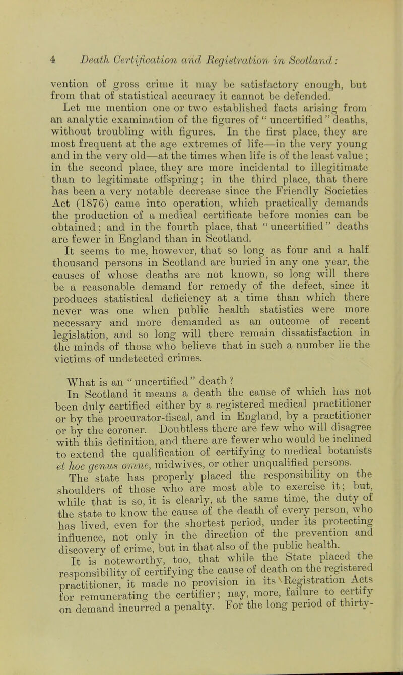 vention of gross crime it may be satisfactory enough, but from that of statistical accuracy it cannot Vje defended. Let me mention one or two established facts arising from an analytic examination of the figures of  uncertified  deaths, without troubling with figures. In the first place, they are most frequent at the age extremes of life—in the very young and in the very old—at the times when life is of the least value; in the second place, they are more incidental to illegitimate than to legitimate offspring; in the third place, that there has been a very notable decrease since the Friendly Societies Act (1876) came into operation, which practically demands the production of a medical certificate before monies can be obtained; and in the fourth place, that uncertified deaths are fewer in England than in Scotland. It seems to me, however, that so long as four and a half thousand persons in Scotland are buried in any one year, the causes of whose deaths are not known, so long will there be a reasonable demand for remedy of the defect, since it produces statistical deficiency at a time than which there never was one when public health statistics were more necessary and more demanded as an outcome of recent legislation, and so long will there remain dissatisfaction in the minds of those who believe that in such a number lie the victims of undetected crimes. What is an  uncertified  death ? In Scotland it means a death the cause of which has not been duly certified either by a registered medical practitioner or by the procurator-fiscal, and in England, by a practitioner or by the coroner. Doubtless there are few who will disagree with this definition, and there are fewer who would be inclined to extend the qualification of certifying to medical botanists et hoc genus omne, midwives, or other unqualified persons. The state has properly placed the responsibility on the shoulders of those who are most able to exercise it; but, while that is so, it is clearly, at the same time, the duty of the state to know the cause of the death of every person, who has lived even for the shortest period, under its protectmg influence,' not only in the direction of the prevention and discovery of crime, but in that also of the public health. It is noteworthy, too, that while the State placed the responsibility of certifying the cause of death on the registered practitioner, it made no provision in its n Registration Acts for remunerating the certifier; nay, more, failure to certify on demand incurred a penalty. For the long period of thirty-