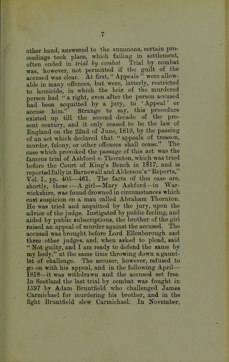 other hand, answered to the summons, certain pro- ceedings took place, which failing in settlement, often ended in trial by combat Trial by combat was, however, not permitted if the guilt of the accused was clear. At first,  Appeals  were allow- able in many offences, but were, latterly, restricted to homicide, in which the heir of the murdered person had a right, even after the person accused had been acquitted by a jury, to 'Appeal' or accuse him. Strange to say, this procedure existed, up till the second decade of the pre- sent century, and it only ceased to be the law of England on the 22nd of June, 1819, by the passing of an act which declared that  appeals of treason, murder, felony, or other offences shall cease. The case which provoked the passage of this act was the famous trial of Ashford v. Thornton, which was tried before the Court of King's Bench in 1817, and is reportedfullyinBamewalland Alderson's Reports, Vol. I., pp. 405—461. The facts of this case are, shortly, these :—A girl—Mary Ashford—in War- wickshire, was found drovmed in circumstances which cast suspicion on a man called Abraham Thornton. He was tried and acquitted by the jury, upon the advice of the j udge. Instigated by public feeling, and aided by public subscriptions, the brother of the girl raised an appeal of murder against the accused. The accused was brought before Lord Ellenborough and three other judges, and, when asked to plead, said ** Not guilty, and I am ready to defend the same by my body. at the same time throwing down a gaunt- let of challenge. The accuser, however, refused to go on with his appeal, and in the following April— 1818—it was withdrawn and the accused set free. In Scotland the last trial by combat was fought in 1597 by Adam Bruntfield who challenged James Carmichael for murdering his brother, and in the fight Bruntfield slew Carmichael. In November,