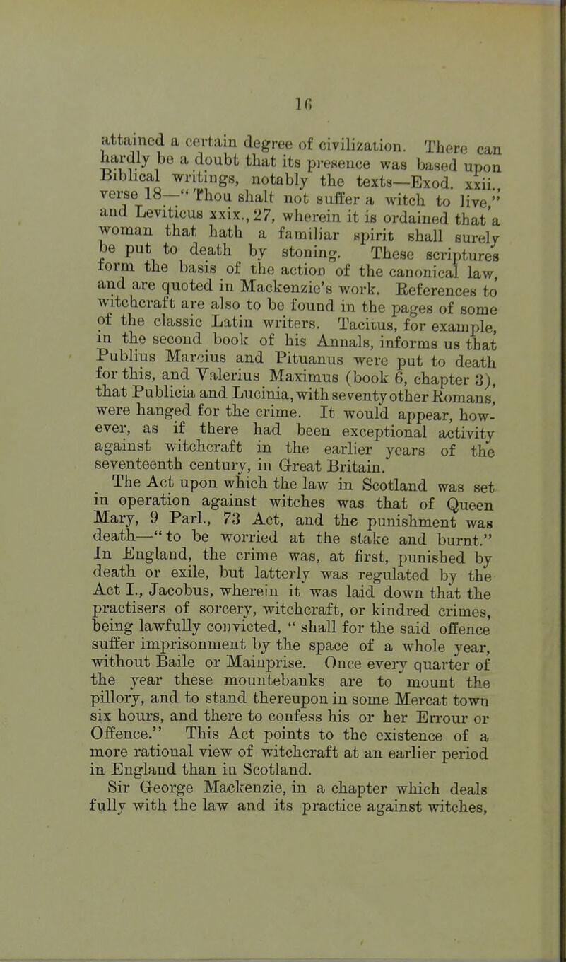 in attained a certain degree of civilizaiion. There can hardly be a doubt that its presence was based upon iJiblical writings, notably the texts—Exod xxii verse 18— Thou shalt not suffer a witch to live and Leviticus xxix.,27, wherein it is ordained that'a woman that hath a familiar spirit shall surely be put to death by stoning. These scriptures torm the basis of the action of the canonical law and are quoted in Mackenzie's work. Eeferences to witchcraft are also to be found in the pages of some of the classic Latin writers. Tacitus, for example, in the second book of his Annals, informs us that Publius Marcius and Pituanus were put to death for this, and Valerius Maximus (book 6, chapter 8), that Publicia and Lucinia, with seventy other Komansi were hanged for the crime. It would appear, how- ever, as if there had been exceptional activity against witchcraft in the earlier years of the seventeenth century, in Great Britain. The Act upon which the law in Scotland was set in operation against witches was that of Queen Mary, 9 Pari., 73 Act, and the punishment was death—to be worried at the stake and burnt. In England, the crime was, at first, punished by death or exile, but latterly was regulated by the Act I., Jacobus, wherein it was laid down that the practisers of sorcery, witchcraft, or kindred crimes, being lawfully convicted,  shall for the said offence suffer imprisonment by the space of a whole year, without Baile or Mainprise. Once every quarter of the year these mountebanks are to mount the pillory, and to stand thereupon in some Mercat town six hours, and there to confess his or her Errour or Offence. This Act points to the existence of a more rational view of witchcraft at an earlier period in England than in Scotland. Sir Greorge Mackenzie, in a chapter which deals fully with the law and its practice against witches,