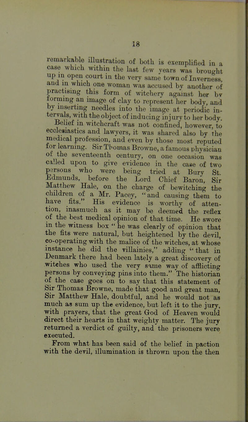 remarkable illustration of both is exemplified in a case which within the last few vears was brought up in open court in the very same town of Inverness and in which one woman was accused by another of practising this form of witchery against her bv forming an image of clay to represent her Ijody, and by inserting needles into the image at periodic in- tei^als, with the object of inducing in j ury to her body. -Belief in witchcraft was not confined, however, to ecclesiastics and lawyers, it was shared also by the medical profession, and even by those most reputed for learning. Sir Thomas Browne, a famous physician of the seventeenth century, on one occasion was called upon to give evidence in the case of two persons who were being tried at Bury St Edmunds, before the Lord Chief Baron, Sir Matthew Hale, on the charge of bewitching the children of a Mr. Pacey, and causing them to have fits. His evidence is worthy of atten- tion, inasmuch as it may be deemed the reflex of the best medical opinion of that time. He swore in the witness box  he was clearly of opinion that the fits were natural, but heightened by the devil, co-operating with the malice of the vntches, at whose instance he did the villainies, adding that in Denmark there had been lately a great discovery of witches who used the very same way of afflicting persons by conveying pins into them. The historian of the case goes on to say that this statement of Sir Thomas Browne, made that good and great man. Sir Matthew Hale, doubtful, and he would not as much as sum up the evidence, but left it to the jury, with prayers, that the great God of Heaven would direct their hearts in that weighty matter. The jury returned a verdict of guilty, and the prisoners were executed. From what has been said of the belief in paction with the devil, illumination is thrown upon the then