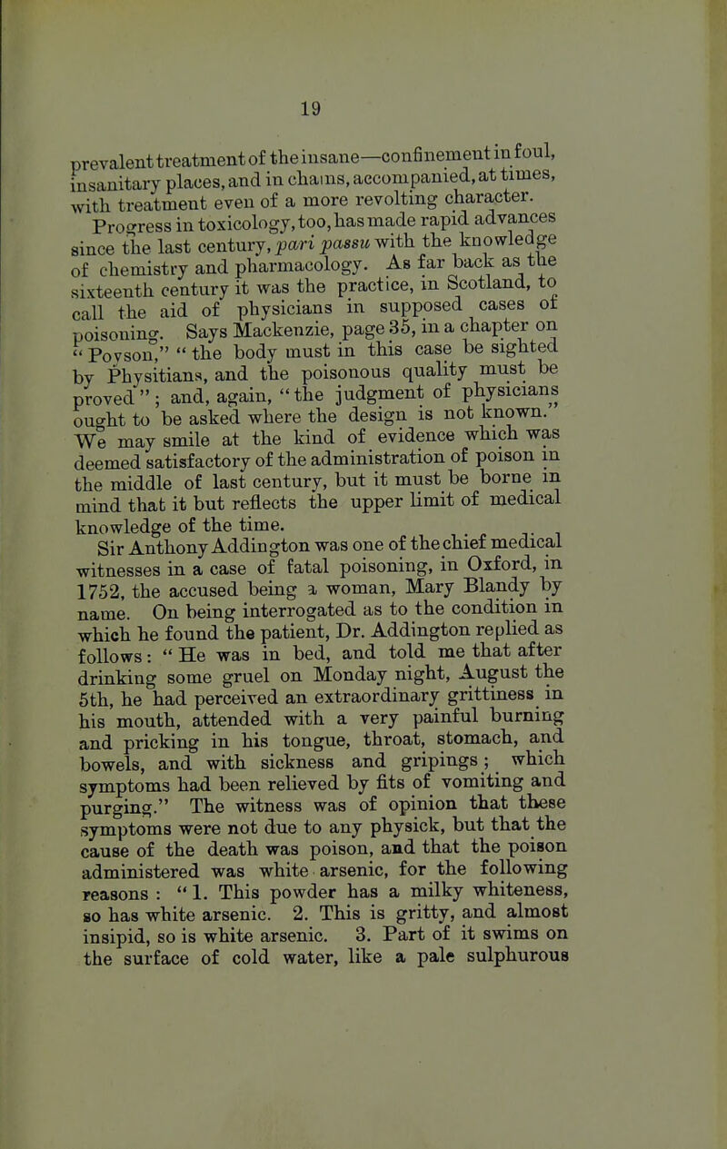 prevalent treatment of the insane—confinement m foul, insanitary places, and in chains, accompanied, at times, with treatment even of a more revolting character. Prof^ress in toxicology, too, has made rapid advances since the last centmj, pari passu-with the knowledge of chemistry and pharmacology. As far back as the sixteenth century it was the practice, m Scotland, to call the aid of physicians in supposed cases ot poisoning. Says Mackenzie, page 35, m a chapter on Poyson,  the body must in this case be sighted by Physitiana, and the poisonous quality must be proved; and, again, the judgment of physicians ought to be asked where the design is not known. We may smile at the kind of evidence which was deemed satisfactory of the administration of poison m the middle of last century, but it must be borne m mind that it but reflects the upper limit of medical knowledge of the time. Sir Anthony Addington was one of the chief medical witnesses in a case of fatal poisoning, in Oxford, in 1752, the accused being a woman, Mary Blandy by name. On being interrogated as to the condition in which he found the patient, Dr. Addington replied as follows:  He was in bed, and told me that after drinking some gruel on Monday night, August the 5th, he had perceived an extraordinary grittiness in his mouth, attended with a very painful burning and pricking in his tongue, throat, stomach, and bowels, and with sickness and gripings; which symptoms had been relieved by fits of vomiting and purging. The witness was of opinion that these symptoms were not due to any physick, but that the cause of the death was poison, and that the poison administered was white arsenic, for the following reasons : 1. This powder has a milky whiteness, so has white arsenic. 2. This is gritty, and almost insipid, so is white arsenic. 3. Part of it swims on the surface of cold water, like a pale sulphurous
