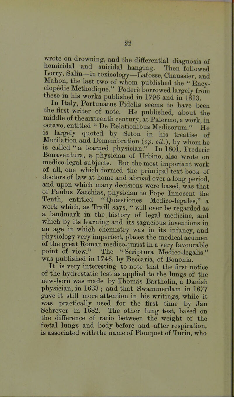 wrote on drowning, and the differential diagnosis of homicidal and suicidal hanging. Then followed Lorry, Salin—in toxicology—Lafosse, Chaussier, and Mahon, the last two of whom published the  Ency- clopedic Methodique. Fodere borrowed largely from these in his works published in 1796 and in 1813. In Italy, Fortunatus Fidelis seems to have been the first writer of note. He published, about the middle of the sixteenth century, at Palermo, a work, in octavo, entitled  De Relationibus Medicorum. He is largely quoted by Seton in his treatise of Mutilation and Demembration (op. cit.), by whom he is called a learned physician. In 1601, Frederic Bonaventura, a physician of Urbino, also wrote on medicorlegal subjects. But the most important work of all, one which formed the principal text book of doctors of law at home and abroad over a long period, and upon which many decisions were based, was that of Paulus Zacchias, physician to Pope Innocent the Tenth, entitled  Qusestiones Medico-legales, a work which, as Traill says,  will ever be regarded as a landmark in the history of legal medicine, and which by its learning and its sagacious inventions in an age in which chemistry was in its infancy, and physiology very imperfect, places the medical acumen of the great Eoman medico-jurist in a very favourable point of view. The  Scriptura Medico-legalis  was published in 1746, by Beccaria, of Bononia. It is very interesting to note that the first notice of the hydrostatic test as applied to the lungs of the new-born was made by Thomas Bartholin, a Danish physician, in 1633 ; and that Swammerdam in 1677 gave it still more attention in his writings, while it was practically used for the first time by Jan Schreyer in 1682. The other lung test, based on the difference of ratio between the weight of the foetal lungs and body before and after respiration, is associated with the name of Plouquet of Tui*in, who