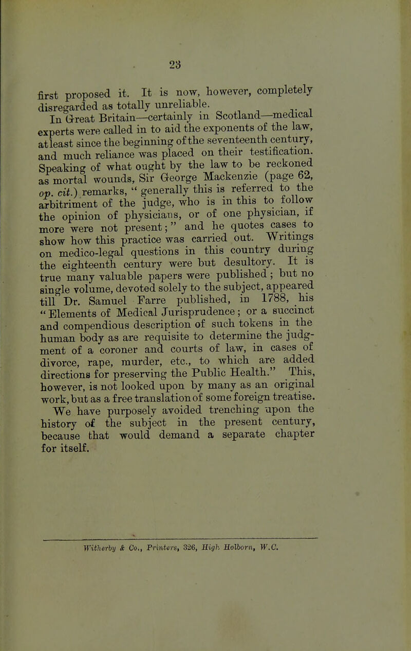 first proposed it. It is now, however, completely disregarded as totally unreliable. In G-reat Britain—certainly in Scotland—medical experts were called in to aid the exponents of the law, atleast since the beginning of the seventeenth century, and much reliance was placed on their testification. Speaking of what ought by the law to be reckoned as mortal wounds, Sir George Mackenzie (page 62, op. cit.) remarks,  generally this is referred to the arbitriment of the judge, who is m this to follow the opinion of physicians, or of one physician, if more were not present; and he quotes cases to show how this practice was carried out. Writings on medico-legal questions in this country during the eighteenth century were but desultory. It is true many valuable papers were published ; but no single volume, devoted solely to the subject, appeared tiirDr. Samuel Farre published, iu 1788, his  Elements of Medical Jurisprudence; or a succinct and compendious description of such tokens in the human body as are requisite to determine the judg- ment of a coroner and courts of law, in cases of divorce, rape, murder, etc., to Avhich are added directions for preserving the Public Health. This, however, is not looked upon by many as an original work, but as a free translation of some foreign treatise. We have purposely avoided trenching upon the history of the subject in the present century, because that would demand a separate chapter for itself. Witherhy i Co., Printers, 326, High Holhorn, W.C.