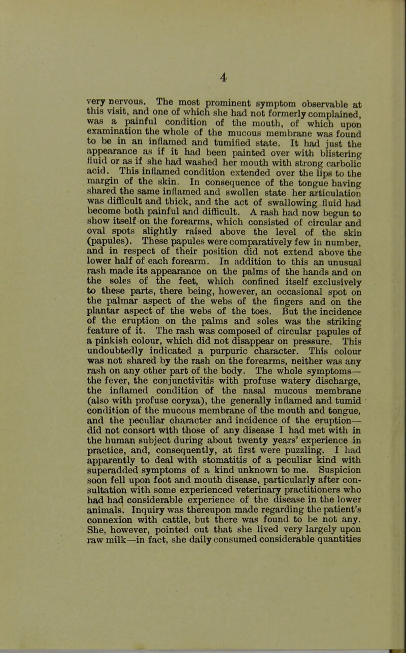 very nervous. The most prominent symptom observable at this visit, and one of which she had not formerly complained was a painful condition of the mouth, of which upon examination the whole of the mucous membrane was found to be in an inflamed and tumified state. It had just the appearance as if it had been painted over with blistering fluid or as if she had washed her mouth with strong carbolic acid. This inflamed condition extended over the lips to the margin of the skin. In consequence of the tongue having shared the same inflamed and swollen state her articulation was difficult and thick, and the act of swallowing fluid had become both painful and diflacult. A rash had now begun to show itself on the forearms, which consisted of circular and oval spots slightly raised above the level of the skin (papules). These papules were comparatively few in number, and in respect of their position did not extend above the lower half of each forearm. In addition to this an unusual rash made its appearance on the palms of the hands and on the soles of the feet, which confined itself exclusively to these parts, there being, however, an occasional spot on the palmar aspect of the webs of the fingers and on the plantar aspect of the webs of the toes. But the incidence of the eruption on the palms and soles was the striking feature of it. The rash was composed of circular papules of a pinkish colour, which did not disappear on pressure. This undoubtedly indicated a purpuric character. This colour was not shared by the rash on the forearms, neither was any rash on any other part of the body. The whole symptoms— the fever, the conjunctivitis with profuse watery discharge, the infiamed condition of the nasal mucous membrane (also with profuse coryza), the generally inflamed and tumid condition of the mucous membrane of the mouth and tongue, and the peculiar character and incidence of the eruption— did not consort with those of any disease I had met with in the human subject during about twenty years' experience in practice, and, consequently, at first were puzzling. I had apparently to deal with stomatitis of a peculiar kind with superadded symptoms of a kind unknown to me. Suspicion soon fell upon foot and mouth disease, particularly after con- sultation with some experienced veterinary practitioners who had had considerable experience of the disease in the lower animals. Inquiry was thereupon made regarding the patient's connexion with cattle, but there was found to be not any. She, however, pointed out that she lived very largely upon raw milk—in fact, she daily consumed considerable quantities