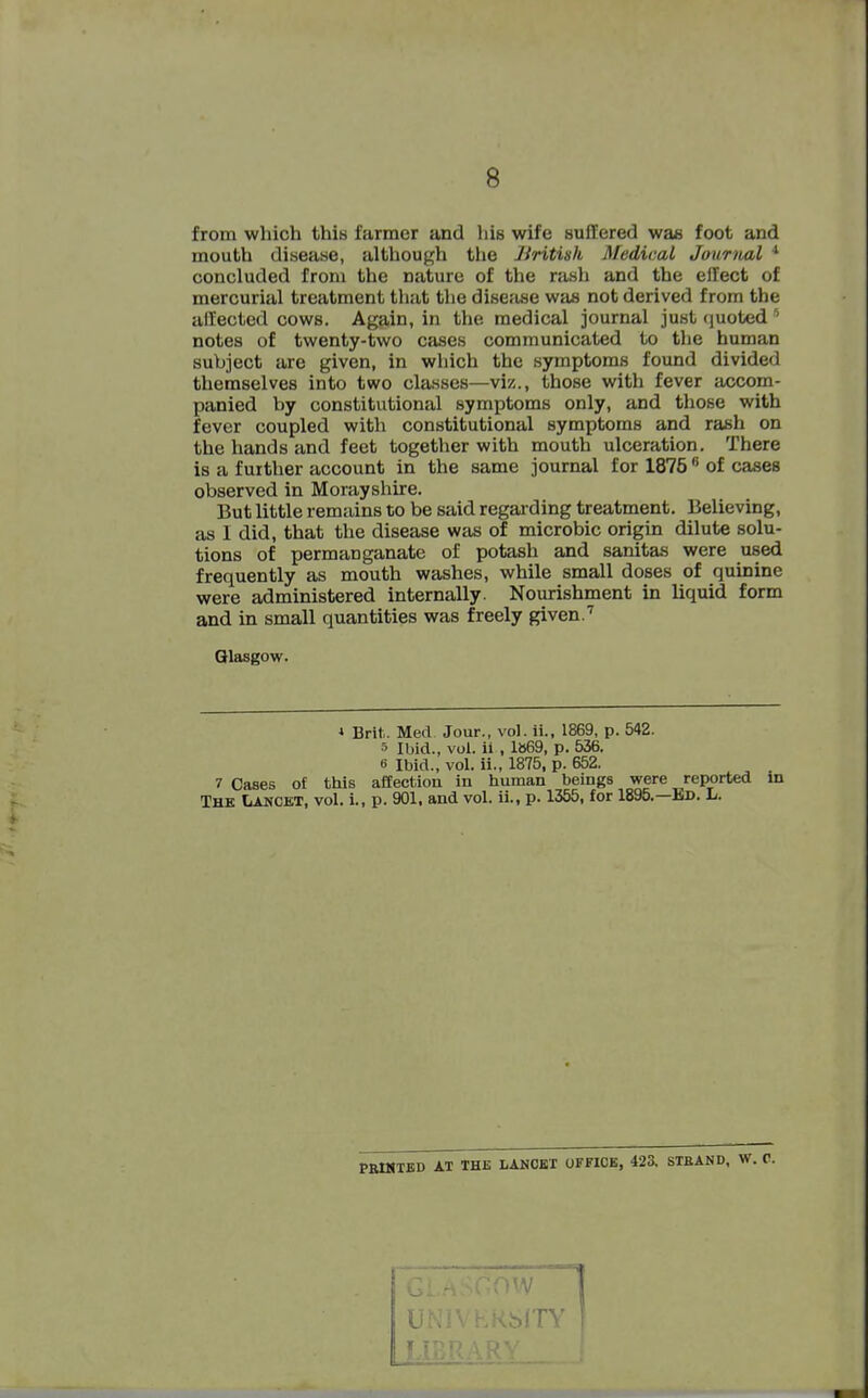 from which this farmer and his wife suifered was foot and mouth disease, although tlie British Medical Journal * concluded from the nature of the rash and the effect of mercurial treatment that the dise;ise was not derived from the affected cows. Again, in the medical journal just (juoted notes of twenty-two cases communicated to tlie human subject are given, in which the symptoms found divided themselves into two classes—viz., those with fever accom- panied by constitutional symptoms only, and those with fever coupled with constitutional symptoms and rash on the hands and feet together with mouth ulceration. There is a further account in the same journal for 1875  of cases observed in Morayshire. But little remains to be said regarding treatment. Believing, as 1 did, that the disease was of microbic origin dilute solu- tions of permanganate of potash and sanitas were used frequently as mouth washes, while small doses of quinine were administered internally. Nourishment in liquid form and in small quantities was freely given.'' Glasgow. * Brit. Med Jour., vol. ii., 1869, p. 542. 5 Ibid., vol. ii , 1869, p. 536. 6 Ibid., vol. ii., 1875, p. 652. 7 Cases of this affection in human beings were reported in The Lancet, vol. i., p. 901. and vol. ii., p. 1355, for 1895.—Bd. L. PBMTED AT THE LANOET OFFICE, 423. STEAND, W.