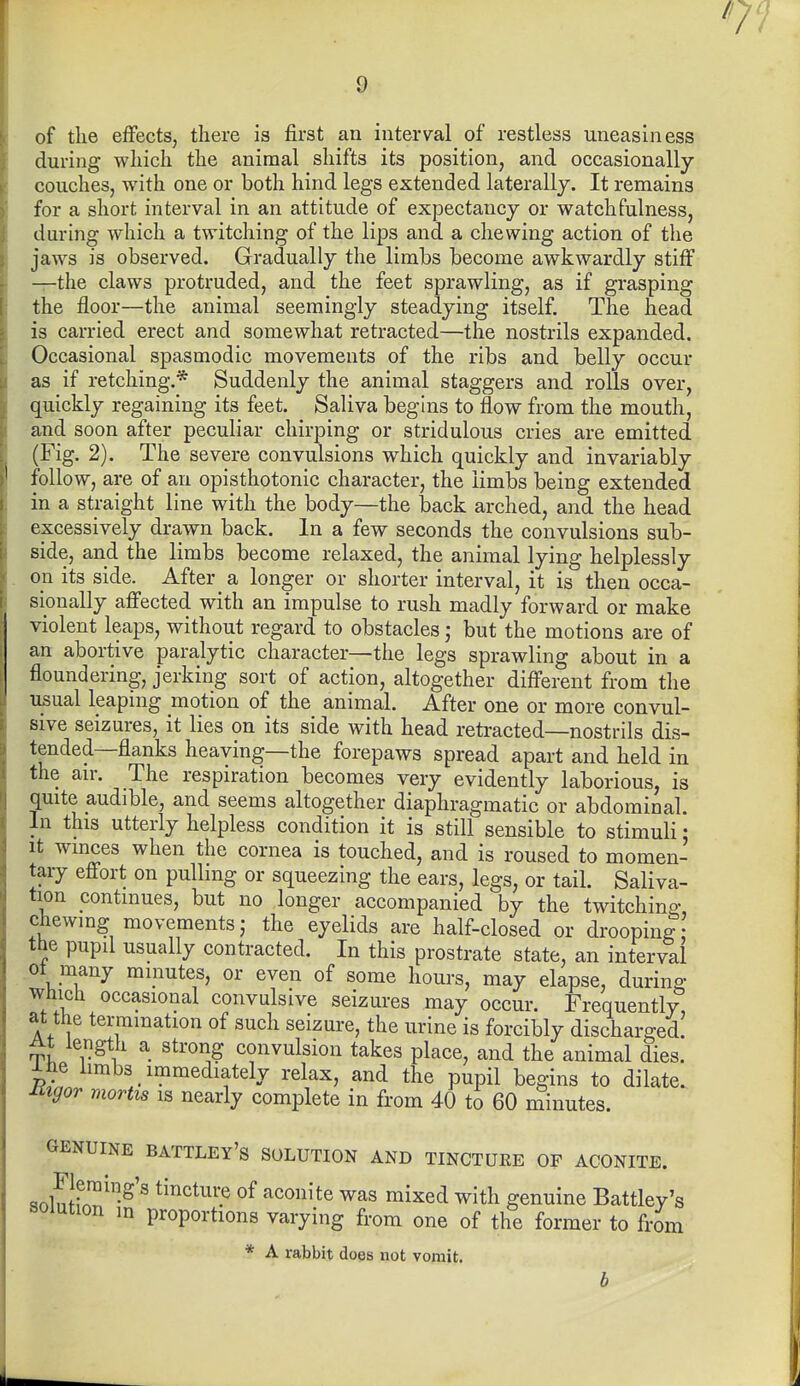 of the effects, there is first an interval of restless uneasiness during which the animal shifts its position, and occasionally couches, with one or both hind legs extended laterally. It remains for a short interval in an attitude of expectancy or watchfulness, during which a twitching of the lips and a chewing action of the jaws is observed. Gradually the limbs become awkwardly stiff —the claws protruded, and the feet sprawling, as if grasping the floor—the animal seemingly steadying itself. The head is carried erect and somewhat retracted—the nostrils expanded. Occasional spasmodic movements of the ribs and belly occur as if retching.* Suddenly the animal staggers and rolls over, quickly regaining its feet. Saliva begins to flow from the mouth, and soon after peculiar chirping or stridulous cries are emitted (Fig. 2). The severe convulsions which quickly and invariably follow, are of an opisthotonic character, the limbs being extended in a straight line with the body—the back arched, and the head excessively drawn back. In a few seconds the convulsions sub- side, and the limbs become relaxed, the animal lying helplessly on its side. After a longer or shorter interval, it is then occa- sionally affected with an impulse to rush madly forward or make violent leaps, without regard to obstacles but the motions are of an abortive paralytic character—the legs sprawling about in a floundering, jerking sort of action, altogether different from the usual leaping motion of the animal. After one or more convul- sive seizures, it lies on its side with head retracted—nostrils dis- tended—flanks heaving—the forepaws spread apart and held in the an\ The respiration becomes very evidently laborious, is quite audible, and seems altogether diaphragmatic or abdominal. In this utterly helpless condition it is still sensible to stimuli: It winces when the cornea is touched, and is roused to momen- tary effort on pulling or squeezing the ears, legs, or tail. Saliva- tion continues, but no longer accompanied by the twitching chewing movements; the eyelids are half-closed or drooping the pupil usually contracted. In this prostrate state, an interval ot^many minutes, or even of some hours, may elapse, during Which occasional convulsive seizures may occur. Frequently, at the termination of such seizure, the urine is forcibly discharged! At length a strong convulsion takes place, and the animal dies, ^ne iimb3_ immediately relax, and the pupil begins to dilate. Jiigor mortis is nearly complete in from 40 to 60 minutes. GENUINE BATTLEY'S SOLUTION AND TINCTUEE OF ACONITE. Hnlnif.™'^'^ tinctuinj of aconite was mixed with genuine Battley's solution in proportions varying from one of the former to from * A rabbit does not vomit.