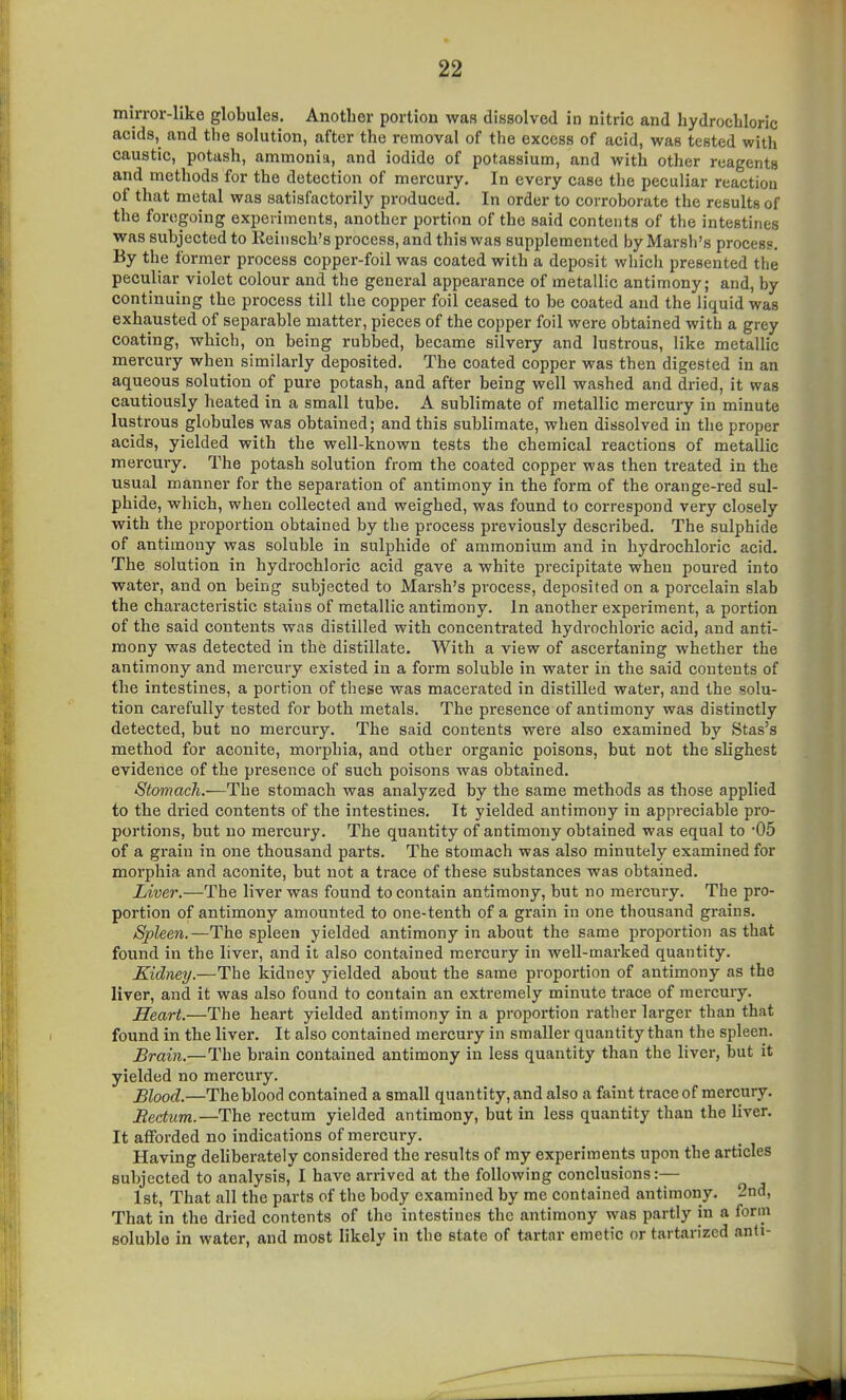 mirror-like globules. Another portion was dissolved in nitric and hydrochloric acids, and the solution, after the removal of the excess of acid, was tested with caustic, potash, ammonia, and iodide of potassium, and with other reagents and methods for the detection of mercury. In every case the peculiar reaction of that metal was satisfactorily produced. In order to corroborate the results of the foregoing experiments, another portion of the said contents of the intestines was subjected to Eeinsch's process, and this was supplemented by Marsh's process. By the former process copper-foil was coated with a deposit which presented the peculiar violet colour and the general appearance of metallic antimony; and, by continuing the process till the copper foil ceased to be coated and the liquid was exhausted of separable matter, pieces of the copper foil were obtained with a grey coating, which, on being rubbed, became silvery and lustrous, like metallic mercury when similarly deposited. The coated copper was then digested in an aqueous solution of pure potash, and after being well washed and dried, it was cautiously heated in a small tube. A sublimate of metallic mercury in minute lustrous globules was obtained; and this sublimate, when dissolved in the proper acids, yielded with the well-known tests the chemical reactions of metallic mercury. The potash solution from the coated copper was then treated in the usual manner for the separation of antimony in the form of the orange-red sul- phide, which, when collected and weighed, was found to correspond very closely with the proportion obtained by the process previously described. The sulphide of antimony was soluble in sulphide of ammonium and in hydrochloric acid. The solution in hydrochloric acid gave a white precipitate when poured into water, and on being subjected to Marsh's process, deposited on a porcelain slab the characteristic stains of metallic antimony. In another experiment, a portion of the said contents was distilled with concentrated hydrochloric acid, and anti- mony was detected in the distillate. With a view of ascertaning whether the antimony and mercury existed in a form soluble in water in the said contents of the intestines, a portion of these was macerated in distilled water, and the solu- tion carefully tested for both metals. The presence of antimony was distinctly detected, but no mercury. The said contents were also examined by Stas's method for aconite, morphia, and other organic poisons, but not the slighest evidence of the presence of such poisons was obtained. Stomach.—The stomach was analyzed by the same methods as those applied to the dried contents of the intestines. It yielded antimony in appreciable pro- portions, but no mercury. The quantity of antimony obtained was equal to -05 of a grain in one thousand parts. The stomach was also minutely examined for morphia and aconite, but not a trace of these substances was obtained. Liver.—The liver was found to contain antimony, but no mercury. The pro- portion of antimony amounted to one-tenth of a grain in one thousand grains. Spleen.—The spleen yielded antimony in about the same proportion as that found in the liver, and it also contained mercury in well-marked quantity. Kidney.—The kidney yielded about the same proportion of antimony as the liver, and it was also found to contain an extremely minute trace of mercury. Heart.—The heart yielded antimony in a proportion rather larger than that found in the liver. It also contained mercury in smaller quantity than the spleen. Brain.—The brain contained antimony in less quantity than the liver, but it yielded no mercury. Blood.—The blood contained a small quantity, and also a faint trace of mercury. JRectum.—The rectum yielded antimony, but in less quantity than the liver. It afforded no indications of mercury. Having dehberately considered the results of my experiments upon the articles subjected to analysis, I have arrived at the following conclusions:— 1st, That all the parts of the body examined by me contained antimony, 2nd, That in the dried contents of the intestines the antimony was partly in a form soluble in water, and most likely in the state of tartar emetic or tartarizcd anti-