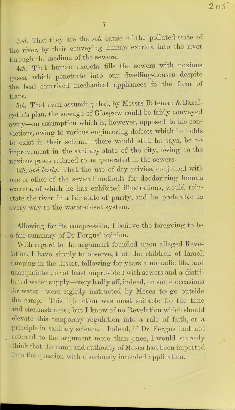 Srd Tliat they are the sole cause of the polluted state of the river, by then- conveying human excreta into the river tlu-ough the medium of the sewers. Uh. That human excreta fills the sev^ers with noxious gases, which penetrate into our dwelling-houses despite the best contrived mechanical appHanoes in the form of traps. bth. That even assuming that, by Messrs Bateman & Bazal- gette's plan, the sewage of Glasgow could be fairly conveyed away—an assumption which is, however, opposed to his con- victions, owing to various engineermg defects which he. holds to exist m then- scheme—there would still, he says, be no improvement m the sanitary state of the city, owing to the noxious gases referred to as generated in the sewers. 6^A, and lastly. That the use of dry privies, conjoined with one or other of the several methods for deodorizing human excreta, of which he has exhibited illustrations, would rein- state the river in a fair state of purity, and be preferable in every way to the water-closet system. Allowing for its compression, I believe the foregoitig to be a fan- summary of Dr Fergus' opinion. With regard to the argument founded upon alleged Reve- lation, I have simply to observe, that the children of Israel, campmg in the desert, following for years a nomadic life, and unacquainted, or at least unprovided with sewers and a distri- buted water supply—^very badly off, indeed, on some occasions for water—were rightly instructed by Moses to* go outside the camp. This injunction was most suitable for the time and cu-cumstances; but I know of no Revelation which should elevate this temporary regulation into a rule of faith, or a principle in sanitary science. Indeed, if Dr Fergus had not referred to the argument more than once, I would scarcely think that the name and authority of Moses had been imported into the question with a seriously intended application.