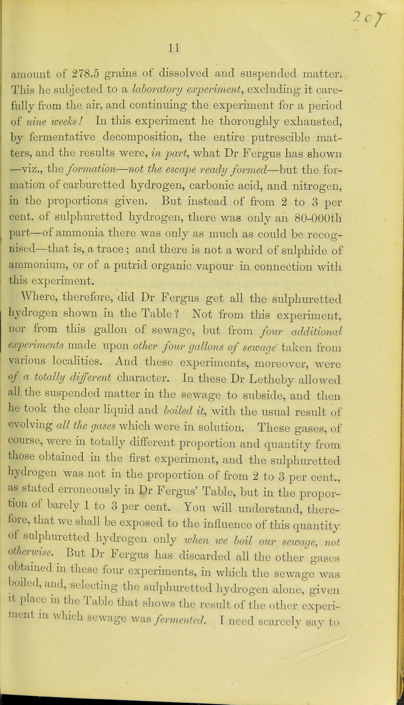 amount of 278.5 grains of dissolved aud suspended matter. This he subjected to a laboratory experiment^ excluding it care- fiiUy fi-om the air, and continuing the experiment for a period of nine loeeks ! In this, experiment he thoroughly exhausted, by fermentative decomposition, the entii'e putrescible mat- ters, and the results were, in part, what Dr Fergus has shown —^viz., the fomnation—not the escape ready formed—but the for- mation of carburetted hydrogen, carbonic acid, and nitrogen, in the proportions given. But instead of from 2 to 3 per cent, of sulphuretted hydrogen, there Avas only an 80-OOOth part—of ammonia there was only as much as could be recog- nised—that is, a trace; and there is not a word of sulphide of ammonium, or of a putrid organic vapour m connection with this exjDeriment. TOere, therefore, did Dr Fergus get all the sulphuretted hydrogen shown in the Table ? Not from this experunent, nor from this gallon of sewage, but from four additional experiments made upon other four gallons of seioage taken from various localities. And these experiments, moreover, were of a totally different character. In these Dr Letheby allowed all the suspended matter in the sewage to subside, and then he took the clear liquid and boiled it, with the usual result of evolvmg all the gases which were m solution. These gases, of course, were hi totally different proportion and quantity from those obtained in the first experiment, and the sulphuretted hydrogen was not in the proportion of from 2 to 3 per cent., as stated erroneously in Dr Fergus' Table, but m the propor- tion of barely 1 to 3 per cent. You mil understand, there- fore, that we shall be exposed to the influence of this quantity of sulphuretted hydrogen only lohen loe boil our seioage, not otherioise. But Dr Fergus has discarded all the other gases obtamed m these four experiments, in which the sewage was boiled, and, selecting the sulphuretted hydrogen alone, given It place in the Table that shows the result of the other experi- ment in which sewage was fermented. I need scarcely say to