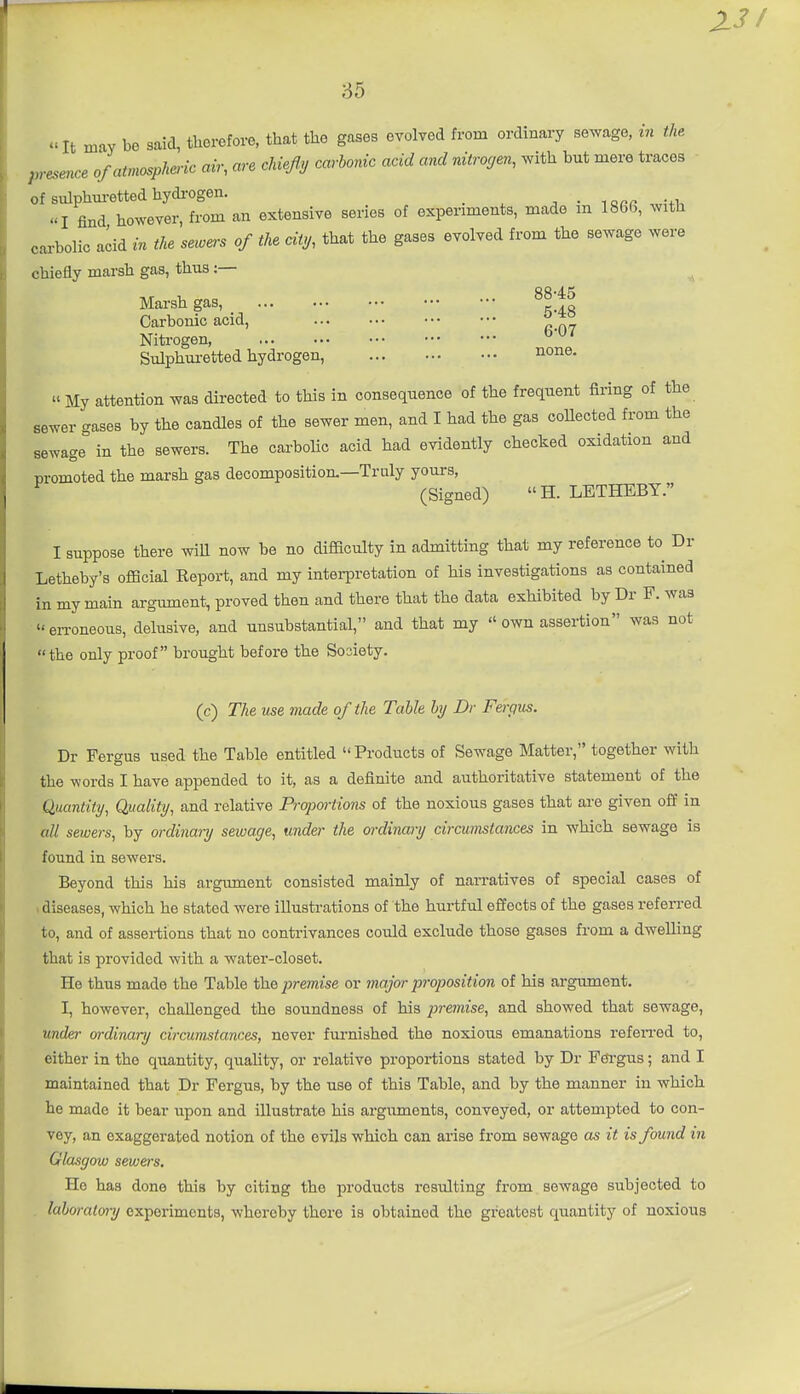 It may be said, therefore, that the gases evolved from ordinary sewage, m the. p,-esence of atmospheric air, are chiefs carbonic acid and rdtro<jen, with but mere traces of sulphm-etted hydi-ogen. _ . • larr wi+i. I find however, from an extensive series of experiments, made m 1866, with cai-bolic acid in the sewers of the city, that the gases evolved from the sewage were chiefly marsh gas, thus:— ^ Mai-sh gas, ^^'.^^ Carbonic acid, ^ *° Nitrogen ^'^^ Sulphm-etted hydrogen, none.  My attention was directed to this in consequence of the frequent firing of the sewer gases by the candles of the sewer men, and I had the gas coUected from the sewage in the sewers. The carbolic acid had evidently checked oxidation and promoted the marsh gas decomposition.—Truly yom-s, (Signed) H. LETHEBY. I suppose there wiU now be no difficulty in admitting that my reference to Dr Letheby's official Report, and my interpretation of his investigations as contained in my main argimient, proved then and there that the data exhibited by Dr F. was en-oneous, delusive, and unsubstantial, and that my  own assertion was not the only proof brought before the Society. (c) The use made of the Table by Dr Fergus. Dr Fergus used the Table entitled Prodiicts of Sewage Matter, together with the words I have appended to it, as a definite and authoritative statement of the Quantity, Quality, and relative Prqwrtions of the noxious gases that are given off in all sewers, by ordinary seiuage, under the ordinary circumstances in which sewage is found in sewers. Beyond this his argument consisted mainly of naiTatives of special cases of 1 diseases, which he stated were illustrations of the hurtful effects of the gases referred to, and of assertions that no contrivances could exclude those gases from a dwelling that is provided with a water-closet. He thus made the Table the premise or inaj'or proposition of his argument. I, however, challenged the soundness of his premise, and showed that sewage, under ordinary circumstances, never furnished the noxious emanations refeiTed to, either in the quantity, quality, or relative proportions stated by Dr Fei-gus; and I maintained that Dr Fergus, by the use of this Table, and by the manner in which he made it bear upon and illustrate his arguments, conveyed, or attempted to con- vey, an exaggerated notion of the evils which can arise from sewage as it is found in Glasgow sewers. He has done this by citing the products resulting from sewage subjected to . laboratory experiments, whereby there is obtained the greatest quantity of noxious