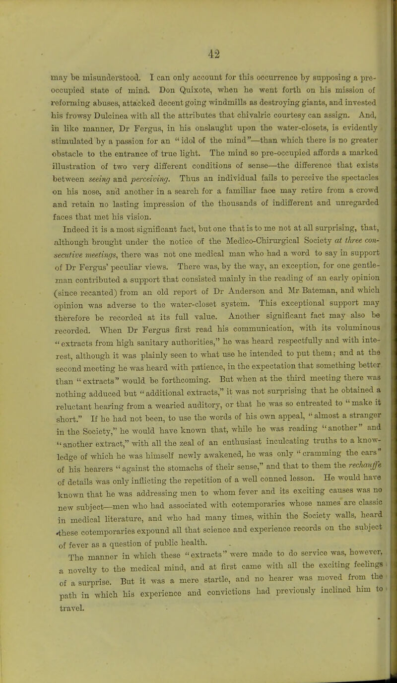 may bo misuntlerStood. I can only account for this occurrence by supposing a pre- occupied state of mind» Don Quixote, wlien he went forth on his mission of ref oiming abuses, attacked decent going windmills as destroying giants, and invested his frowsy Dulcinea with all the attributes that chivalric courtesy can assign. And, in like manner, Dr Fergus, in his onslaught upon the water-closets, is evidently stimulated by a passion for an  idol of the mind—than which there is no greater obstiicle to the entrance of true light. The mind so pre-occupied affords a marked illustration of two very different conditions of sense—^the difference that exists between seeing and perceiving. Thus an individual fails to perceive the spectacles on his nose, and another in a search for a familiar fac« may retire from a crowd and retain no lasting impression of the thousands of indifferent and unregarded faces that met his vision. Indeed it is a most significant fact, but one that is to me not at all surprising, that, although brought under the notice of the Medico-Chii-urgical Society at three con- secutive meetings, there was not one medical man who had a word to say in support of Dr Fergus' peculiar views. There was, by the way, an exception, for one gentle- man contributed a support that consisted mainly in the reading of an early opinion (since recanted) from an old report of Dr Anderson and Bateman, and which opinion was adverse to the water-closet system. Ttiis exceptional support may therefore be recorded at its full value. Another significant fact may also be recorded. When Dr Fergus first read his communication, with its voluminous  extracts from high sanitary authorities, he was heard respectfully and with inte- rest, although it was plainly seen to what use he intended to put them; and at the second meeting he was heard with patience, in the expectation that something better than  exti-acts would be forthcoming. But when at the third meeting there was nothing adduced but  additional extracts, it was not sm-prising that he obtained a reluctant hearing from a wearied auditory, or that he was so entreated to make it short. If he had not been, to use the words of his own appeal,  ahnost a stranger in the Society, he would have known that, while he was reading another and  another extract, with all the zeal of an enthusiast inculcating truths to a know- ledge of which he was himself newly awakened, he was only  cramming the ears of his hearers  against the stomachs of their sense, and that to them the rechauffe of details was only inflicting the repetition of a weU conned lesson. He would have known that he was addressing men to whom fever and its exciting causes was no new subject—men who had associated with cotemporaries whose names are classic in medical Uterature, and who had many times, within the Society walls, heard *these cotemporaries expound aU that science and experience records on the subject of fever as a question of public health. The manner in which these extracts were made to do service was, however, a novelty to the medical mind, and at first came with all the exciting feelings of a surprise. But it was a mere startle, and no hearer was moved from the path in which his experience and convictions had previously incHned him to travel.