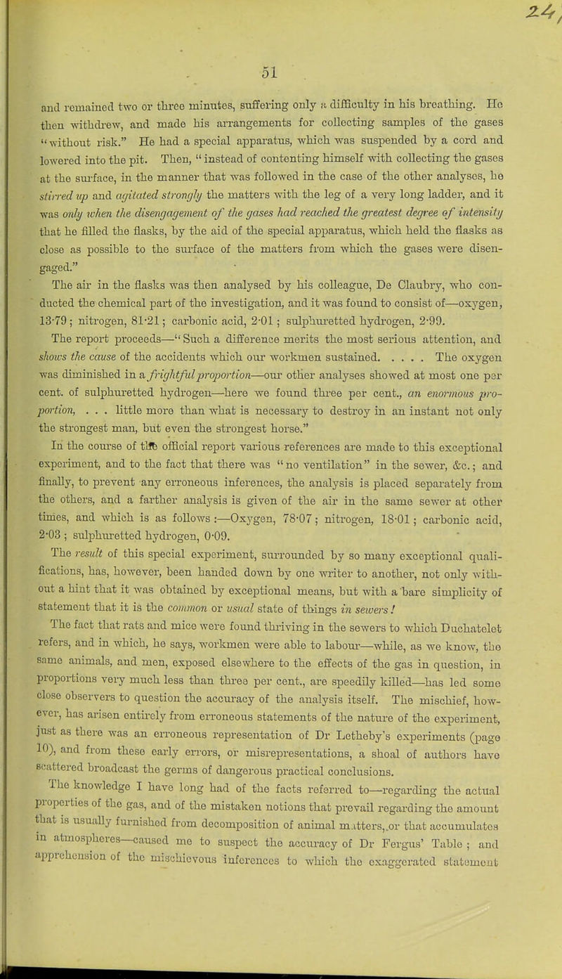 and remained two or three minutes, suffering only u difficulty in his breathing. Ho then withdrew, and made his an-angements for collecting samples of the gases without risk. He had a special apparatus, which was suspended by a cord and lowered into the pit. Then,  instead of contenting himself with collecting the gases at the sm-face, in the manner that was followed in the case of the other analyses, he stirred up and agitated strongli/ the matters with the leg of a very long ladder, and it was only when the disengagement of the gases had reached the greatest degree of intensity that he filled the flasks, by the aid of the special apparatus, which held the flasks as close as possible to the surface of the matters from which the gases were disen- gaged. The air in the flasks was then analysed by his colleague, De Claubry, who con- ducted the chemical part of the investigation, and it was found to consist of—oxygen, 13-79; nitrogen, 81*21; carbonic acid, 2-01; sulphm-etted hydrogen, 2-99. The report proceeds— Such a difference mei'its the most serious attention, and shows the cause of the accidents which our workmen sustained The oxygen was diminished in & frightfulprojym-tion—our other analyses showed at most one per cent, of sulphuretted hydrogen—here we found thi-ee per cent., an enormous pro- portion, . . . little more than what is necessary to destroy in an instant not only the strongest man, but even the strongest horse. In the com-se of tUb official report various references are made to this exceptional experiment, and to the fact that there was no ventilation in the sewer, &c.; and finally, to prevent any eiToneous inferences, the analysis is placed sepai-ately from the others, and a farther analysis is given of the air in the same sewer at other tunes, and which is as follows :—Oxygen, 78-07; nitrogen, 18-01; carbonic acid, 2-03 ; sulphuretted hydrogen, 0-09. The result of this special experiment, surrounded by so many exceptional quali- fications, has, however, been handed down by one writer to another, not only with- out a hint that it was obtained by exceptional means, but with a 'bare simplicity of statement that it is the common or usual state of things in sewers ! The fact that rats and mice were fomid thriving in the sewers to which Duchatelet refers, and in which, he says, workmen were able to labom-—while, as we know, the same animals, and men, exposed elsewhere to the effects of the gas in question, in proportions very much less than thi-ee per cent., are speedily killed—has led some close observers to question the accui-acy of the analysis itself. The mischief, how- ever, has arisen entirely from erroneous statements of the nature of the experiment, just as there was an erroneous representation of Dr Letheby's experiments (pago 10), and from these early errors, or misrepresentations, a shoal of authors have scattered broadcast the germs of dangerous practical conclusions. The knowledge I have long had of the facts referred to—regarding the actual properties of the gas, and of the mistaken notions that prevail regarding the amount that IS usually furnished from decomposition of animal m.itters,.or that accumulates m atmospheres—caused me to suspect the accuracy of Dr Fergus' Table ; and apprehension of the mischievous inferences to which tho exaggerated statement