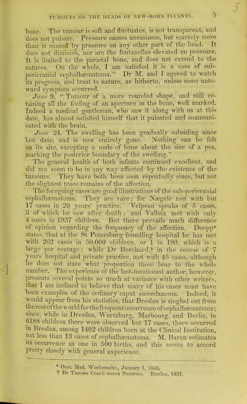 bone. The tumour is soft and fluctuates, is not transparent, and does not pulsate. Pressure causes uneasiness, but scarcely more than is caused by pressure on any other part of the head. It does not diminish, nor are the fontanelles elevated on pressure. It is hmited to the parietal bone, and does not extend to the sutures. On the whole, I am satisfied it is a case of sub- pericranial cephalhajmatoraa. Dr M. and I agreed to watch its progress, and trust to nature, as hitherto, unless some unto- ward symptom occurred. June 9. Tumour of a more rounded shape, and still re- taining all the feeling of an aperture in the bone, well marked. Indeed a medical gentleman, who saw it along with us at this date, has almost satisfied himself that it pulsated and communi- cated with the brain. June 24. The swelHng has been gradually subsiding since last date, and is now entirely gone. Nothing can be felt on its site, excepting a node of bone about the size of a pea, marking the posterior boundary of the swelling. The general health of both infants continued excellent, and did not seem to be in any way affected by the existence of the tumours. They have hoih. been seen repeatedly since, but not the slightest trace remains of the affection. The foregoing cases are good illustrations of the sub-pericranial cephalhgematoma. They are rare; for Nasgele met with but 17 cases in 20 years' practice. Velpeau speaks of 5 cases, 3 of which he saw after death ; and Valleix met with only 4 cases in 1937 children. But there prevails much difference of opinion regarding the frequency of the affection. Doepp* states, that at the St Petersburg foundling hospital he has met with 262 cases in 50,000 children, or 1 iu 190, which is a large per centagc: while Dr Burchard.f in the course of 7 years' hospital and privat€ pi-actice, met with 45 cases, although he does not state what proportion these bear to the whole number. The experience of the last-mentioned author, however, presents several points so much at variance with other writers, that I am inclined to believe that many of his cases must have been examples of the ordinary caput succedaneum. Indeed, it would appear from his statistics, that Breslau is singled out from the rest of the world for the frequent occurrence of cephalhoematoma; since, while in Dresden, Wurtzburg, Marbourg, and Berlin, in 6188 children there were observed but 17 cases, there occurred m Breslau, among 1402 children born at the Clinical Institution, pot less than 13 cases of ccphalhasmatoma. M. Baron estimates Its occurrence as one in 500 births, and this seems to accord pretty closely with general experience. • Oest. Med. Wochenschr., January 1, 1843. t De Tumore Cranii rccens Natorum. Breslau, 1837.