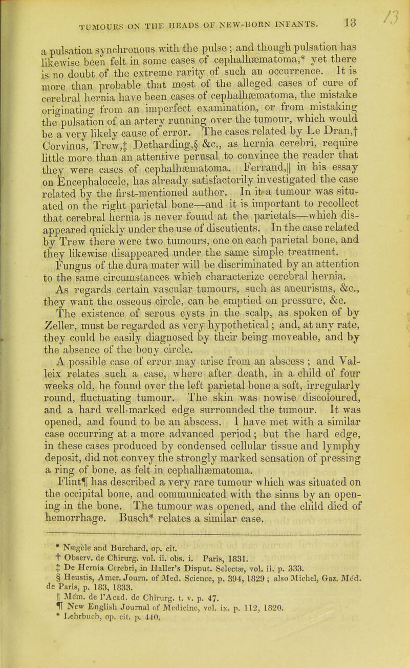 a pulsation synchronous with the pulse; and though pulsation has likcAvise been felt in some cases of cephalhfematoma,* yet there is no doubt of the extreme rarity of such an occurrence. It is more than probable that most of the alleged cases of cure of cerebral hernia have been cases of cephalhsematoma, the mistake originatiDg from an imperfect examination, or from mistaking the pulsation of an artery running over the tumour, which would be a very hkely cause of error. The cases related by Le Dran,t Corvinus, Trew,^ Detharding,§ &c., as hernia cerebri, require little more than an attentive perusal to convince the reader that they were cases of cephalh^ematoma. Ferrand,|l in his essay on Encephalocele, has already satisfactorily investigated the case related by the first-mentioned author. In it>a tumour was situ- ated on the right parietal bone—and it is important to recollect that cerebral hernia is never found at the parietals—which dis- appeared quickly under the use of discutients. In the case related by Trew there were two tumours, one on each parietal bone, and they likewise disappeared under the same simple treatment. Fungus of the dura mater will be discriminated by an attention to the same circumstances which characterize cerebral hernia. As regards certain vascular tumours, such as aneurisms, &c., they want the osseous circle, can be emptied on pressure, &c. The existence of serous cysts in the scalp, as spoken of by Zeller, must be regarded as very hypothetical; and, at any rate, they could be easily diagnosed by their being moveable, and by the absence of the bony circle. A possible case of error may arise from an abscess ; and Val- leix relates such a ca,se, where after death, in a child of four weeks old, he found over the left parietal bone a soft, irregularly round, fluctuating tumour. The skin was nowise discoloured, and a hard well-marked edge surrounded the tumour. It was opened, and found to be an abscess. I have met with a similar case occurring at a more advanced period; but the hard edge, in these cases produced by condensed cellular tissue and lymphy deposit, did not convey the strongly marked sensation of pressing a ring of bone, as felt in cephalhaematoma. FlintlT has described a very rare tumour which was situated on the occipital bone, and communicated with the sinus by an open- ing in the bone. The tumour was opened, and the child died of hemorrhage. Busch* relates a similar case.  N?cgele and Burchard, op. cit. t Observ. de Chirurg. vol. ii. obs. i. Paris, 1831. t De Hernia Cerebri, in Ilaller's Disput. Selecta?, vol. ii. p. 333. § Heustis, Amer. Joum. of Med. Science, p. 394, 1829 ; also IMichel, Gar. Med. de Paris, p. 183, 1833. II Mdm. de I'Acad. de Chirurg. t. v. p. 47. if New English Journal of Medicine, vol. ix. p. 112, 1820. • liChrbuch, op. cit. p. 440,