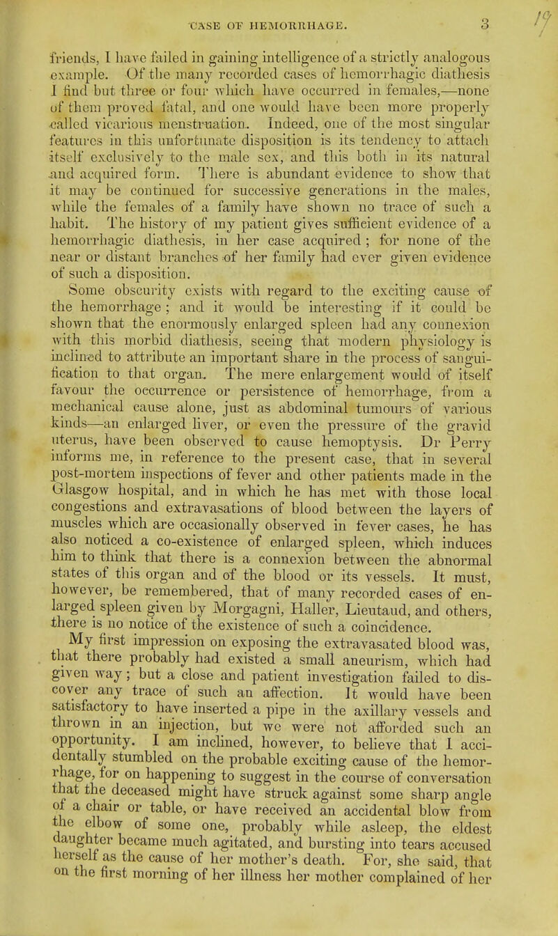 CASE OT HEIMOTinHAGE. friends, I liaA'e failed in gaining intelligence of a strictly analogous example. Of the many recorded cases of hemovrhagic diathesis I find but three or four Avhich have occurred in females,—none of them proved fatal, and one would have been more properly called vicarious menstruation.. Indeed, one of the most singular features in this uBfortmiatc disposition is its tendency to attach •itself exclusively to the male sex, and this both in its natural •and acquired form. I'here is abundant evidence to show that it may be continued tor successive generations in the males, while the females of a family have shown no trace of such a habit. The history of my patient gives sufficient evidence of a hemorrhagic diathesis, in her case acquired ; for none of the near or distant branches of her family had ever given evidence of such a disposition. Some obscurity exists with regard to the exciting cause -of the hemorrhage ; and it would be interesting if it could be shown that the enormously enlarged spleen had any connexion with this morbid diathesis, seeing that modern physiology is inclined to attribute an important share in the process of sangui- fication to that organ. The mere enlargement would of itself nivour the oecuiTence or persistence of hemorrhage, from a mechanical cause alone, just as abdominal tumours of various kinds—an enlarged liver, or even the pressure of the gravid uterus, have been observed to cause hemoptysis. Dr Perry informs me, in reference to the present case, that in several post-mortem inspections of fever and other patients made in the Glasgow hospital, and in which he has met with those local congestions and extravasations of blood between the layers of muscles which are occasionally observed in fever cases, he has also noticed a co-existence of enlarged spleen, which induces him to think that there is a connexion between the abnormal states of this organ and of the blood or its vessels. It must, however, be remembered, that of many recorded cases of en- larged spleen given by Morgagni, Haller, Lieutaud, and others, there is no notice of the existence of such a coincidence. My first impression on exposing the extravasated blood was, that there probably had existed a small aneurism, which had given way; but a close and patient investigation failed to dis- cover any trace of such an afiection. It would have been satisfactory to have inserted a pipe in the axillary vessels and thrown in an injection, but we were not afforded such an opportunity. I am inchned, however, to beheve that I acci- dentally stumbled on the probable exciting cause of the hemor- rhage, for on happenmg to suggest in the course of conversation that the deceased might have struck against some sharp angle ot a chair or table, or have received an accidental blow from the elbow of some one, probably while asleep, the eldest daughter became much agitated, and bursting into tears accused herself as the cause of her mother's death. For, she said, that on the first morning of her illness her mother complained of her