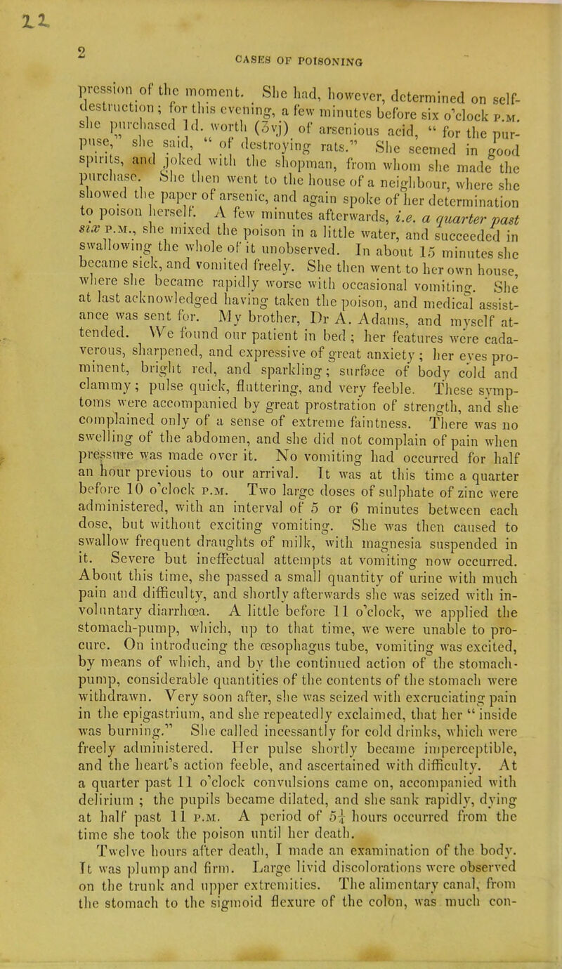 CASES OF POISONING pie s.on Of the moment. She had, however, determined on self- destruction ; for tins cvcnmg, a few minutes before six o^clock p.m. she purchased a. worth (.3vj) of arscnious acid,  for the pur- puse she said,  of destroying rats. She seemed in good spin s, and |(.ked with the shopman, from whom she made the purchase She then went to the house of a neighbour, where she showed the paper of arsenic, and again spoke of her determination to poison herself. A few minutes afterwards, i.e. a quarter past sta^P U., she mixed the poison in a little water, and succeeded in swallowmg the whole of it unobserved. In about L5 minutes she became sick, and vomited freely. She then went to her own house, where she became rapidly worse with occasional vomiting. She at last acknowledged having taken the poison, and medicd assist- ance was sent for. My brother, Dr A. Adams, and myself at- tended. We found our patient in bed ; her features were cada- verous, sharpened, and expressive of great anxiety; her eves pro- minent, bright red, and sparkling; surface of body cold and clammy ; pulse quick, fluttering, and very feeble. These symp- toms were accompanied by great prostration of strength, and she complained only of a sense of extreme faintness. There was no swelling of the abdomen, and she did not complain of pain when pressure was made over it. No vomiting had occurred for half an hour previous to our arrival. It was at this time a quarter before 10 o'clock p.m. Two large doses of sulphate of zinc were administered, with an interval of 5 or 6 minutes between each dose, but without exciting vomiting. She was then caused to swallow frequent draughts of milk, with magnesia suspended in it. Severe but ineffectual attempts at vomiting now occurred. About this time, she passed a small quantity of urine with much pain and difficulty, and shortly afterwards she was seized with in- voluntary diarrhoja. A little before 11 o'clock, we applied the stomach-pump, which, up to that time, we were unable to pro- cure. On introducing the oesophagus tube, vomiting was excited, by means of which, and by the continued action of the stomach- pump, considerable quantities of the contents of the stomach were withdrawn. Very soon after, she was seized with excruciating pain in the epigastrium, and she repeatedly exclaimed, that her  inside was burning. Siie called incessantly for cold drinks, which were freely administered. Her pulse shortly became iniperceptible, and the heart's action feeble, and ascertained with difficulty. At a quarter past 11 o'clock convulsions came on, accompanied with delirium ; the pupils became dilated, and she sank rapidly, dying at half past 11 p.m. A period of 5:^ hours occurred from the time she took the poison until her death. Twelve hours after death, I made an examination of the body. It was plump and firm. Large livid discolorations were observed on the trunk and upper extremities. The alimentary canal, from the stomach to the signioid flexure of the colon, was much con-