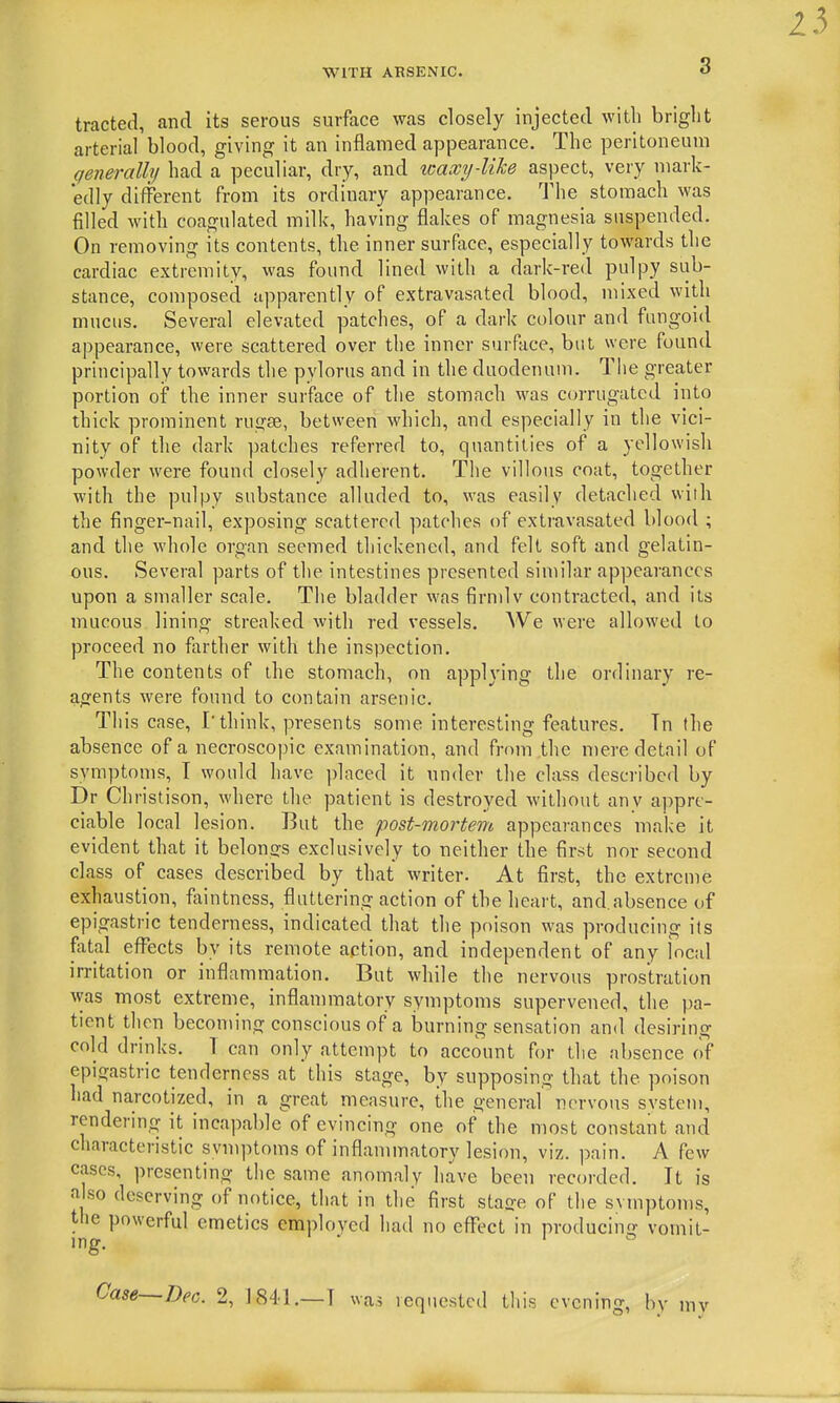 tracted, and its serous surface was closely injected with bright arterial blood, giving it an inflamed appearance. The peritoneum generally had a peculiar, dry, and waxy-like aspect, very mark- edly different from its ordinary appearance. The stomach was filled with coagulated milk, having flakes of magnesia suspended. On removing its contents, the inner surface, especially towards the cardiac extremity, was found lined with a dark-red pulpy sub- stance, composed apparently of extravasated blood, mixed with mucus. Several elevated patches, of a dark colour and fungoid appearance, were scattered over the inner surface, but were found principally towards the pylorus and in the duodenum. The greater portion of the inner surface of the stomach was corrugated into thick prominent rugse, between which, and especially in the vici- nity of the dark patches referred to, quantities of a yellowish powder were found closely adherent. Tlie villous coat, together with the pulpy substance alluded to, was easily detached with the finger-nail, exposing scattered patches of extravasated blood ; and the whole organ seemed thickened, and felt soft and gelatin- ous. Several parts of the intestines presented similar appearances upon a smaller scale. The bladder was firndv contracted, and its mucous lining streaked with red vessels. We were allowed to proceed no farther with the inspection. The contents of the stomach, on applying the ordinary re- agents were found to contain arsenic. This case, I'think, presents some interesting features. Tn (he absence of a necroscopic examination, and from the niere detail of symptoms, I would have placed it under the class described by Dr Christison, where the patient is destroyed without anv appre- ciable local lesion. But the post-mortem appearances make it evident that it belongs exclusively to neither the first nor second class of cases described by that writer. At first, the extreme exhaustion, faintness, fluttering action of the heart, and.absence of epigastric tenderness, indicated that the poison was producing its fiital efl^ects by its remote action, and independent of any local irritation or inflammation. But while the nervous prostration was most extreme, inflammatory symptoms supervened, the pa- tient then becoming conscious of a burning sensation and desiring cold drinks. 1 can only attempt to account for the absence of epigastric tenderness at this stage, by supposing that the poison had narcotized, in a great measure, the general nervous system, rendering it incapable of evincing one of the most constant and characteristic svmptoms of inflammatory lesion, viz. pain. A few cases, presenting the same anomaly have been recorded. It is also deserving of notice, that in the first sta^e of the svmptoms, the powerful emetics employed had no efl'ect in producinij vomit- ing. Case—Dec. 2, 1841.—T was lequestcd this evening, by