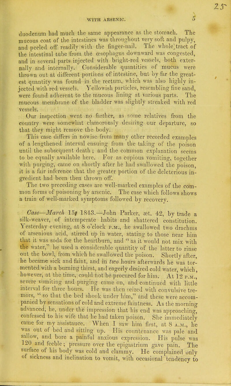 duodenum had much the same appearance as the stomach. The mucous coat of the intestines was throughout very soft and pulpy, and peeled off readily with the finger-nail. The whole^tract of the intestinal tube fro'm the oesophagus downward was congested, and in several parts injected Avith bright-red vessels, both exter- nally and internally. Considerable quantities of mucus were thrown out at different portions of intestine, but by far the great- est quantity was found in the rectum, which M-as also highly in- jected with red vessels. Yellowish particles, resembling fine sand, were found adherent to the mucous lining at various parts. The mucous membrane of the bladder w-as slightly streaked with red vessels. Our inspection went no farther, as some relatives from the country were somewhat clamorously desiring our departure, so that they might remove the body. This case differs in nowise from many other recorded examples of a lengthened interval ensuing from the taking of the poison until the subsequent death ; and the common explanation seems to be equally available here. For as copious vomiting, together with purging, came on shortly after he had swallowed the poison, it is a fair inference that the greater portion of the deleterious in- gredient had been then thrown off. The two preceding cases are well-marked examples of the com- mon forms of poisoning by arsenic. The case which follows shows a train of well-marked symptoms followed by recovery. Case—March 15| 1843.—John Parker, set. 42, by trade a silk -weaver, of intemperate habits and shattered constitution. Yesterday evening, at 8 o'clock p.m., he swallowed two drachms of arsenious acid, stirred up in water, stating to those near him that it was soda for the heartburn, and  as it would not mix Avith the water, he used a considerable quantity of the latter to rinse out the bowl, from which he swallowed the poison. Shortly after, lie became sick and faint, and in two hours afterwards he was tor- mented with a burning thirst, and eagerly desired cold water, which, however, at the time, could not be procured for him. At 12 p.m., severe vomiting and purging came on, and continued with little interval for three hours. He was then seized with convulsive tre- mors,  so that the bed shook under him, and these were accom- panied by sensations of cold and extreme fixintness. As the morning advanced, he, under the impression that his end was approaching^ confessed to his wife that he had taken poison. She immediately came for my assistance. When I saw him first, at 8 a.m., he was out of bed and sitting up. His countenance was pale and sallow, and bore a painful anxious expression. His pulse was 120 and feeble; pressure over the epigastrium gave pain. The surface of his body was cold and clammy. He complained only of sickness and inclination to vomit, with occasional tendency to