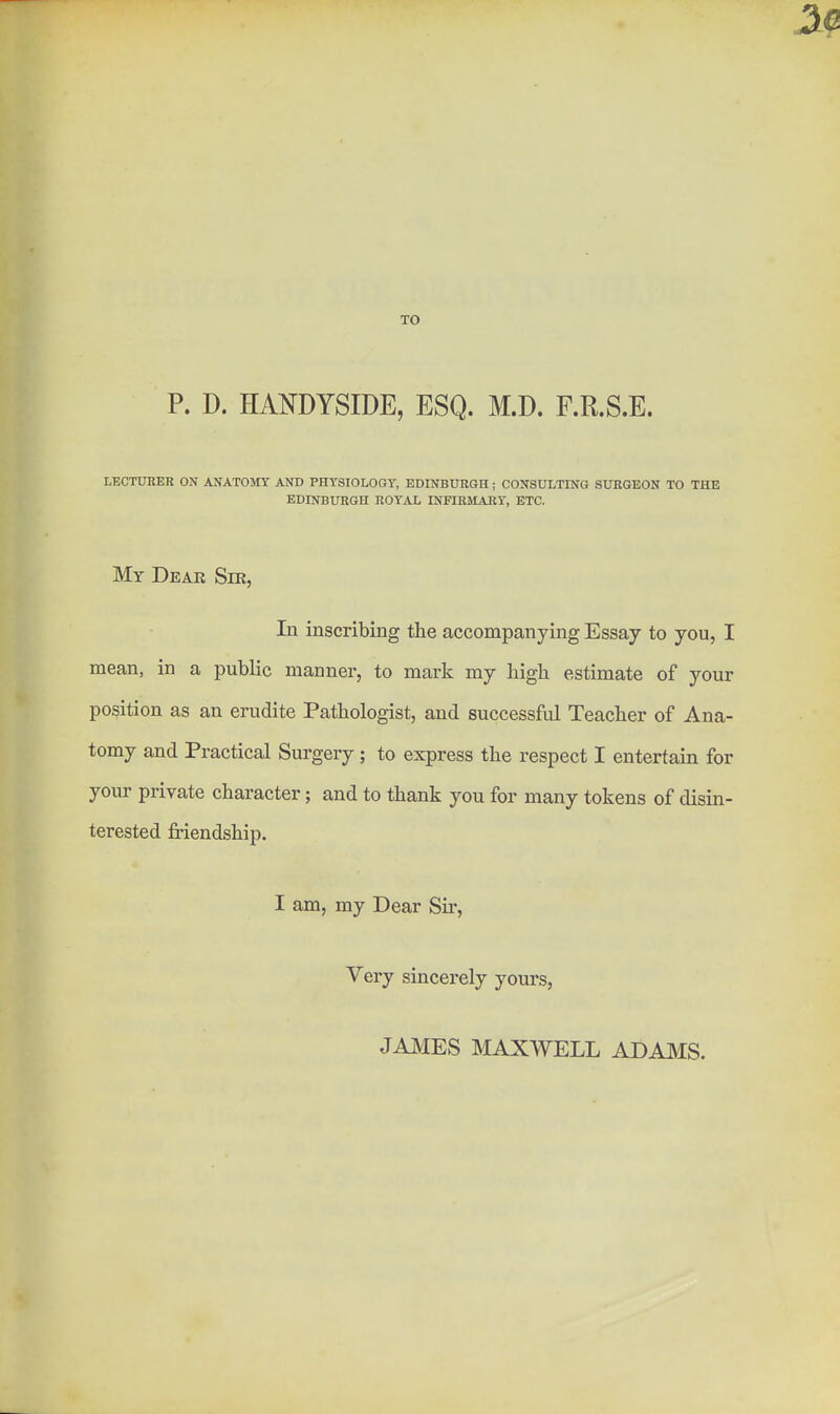 TO P. D. HANDYSIDE, ESQ. M.D. F.R.S.E. LECTURER ON ANATOMY AND PHYSIOLOGY, EDINBURGH; CONSULTING SXHIGEON TO THE EDINBURGH ROYAL INFIRMARY, ETC. My Deak Ser, In inscribing the accompanying Essay to you, I mean, in a public manner, to mark my high estimate of your position as an erudite Pathologist, and successful Teacher of Ana- tomy and Practical Surgery; to express the respect I entertain for your private character; and to thank you for many tokens of disin- terested friendship. I am, my Dear Sir, Very sincerely yours, JAMES MAXWELL ADAMS.