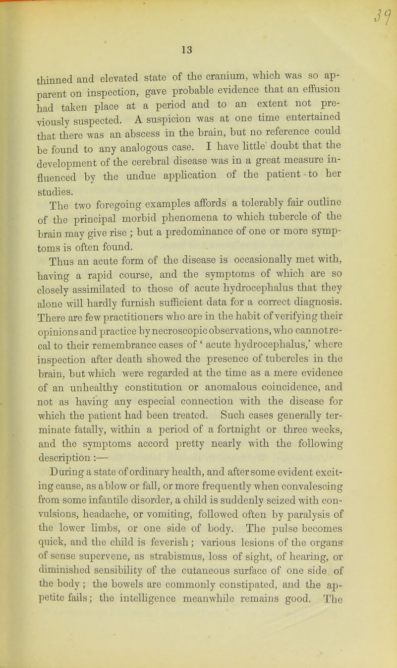 thinned and elevated state of the cranium, which was so ap- parent on inspection, gave probable evidence that an effiision had taken place at a period and to an extent not pre- viously suspected. A suspicion was at one time entertained that there was an abscess in the brain, but no reference could be found to any analogous case. I have httle' doubt that the development of the cerebral disease was in a great measure in- fluenced by the undue apphcation of the patient to her studies. The two foregoing examples afibrds a tolerably fair outline of the principal morbid phenomena to which tubercle of the brain may give rise ; but a predominance of one or more symp- toms is often found. Thus an acute form of the disease is occasionally met with, having a rapid coiu'se, and the symptoms of which are so closely assimilated to those of acute hydrocephalus that they alone will hardly furnish sufficient data for a correct diagnosis. There are few practitioners who are in the habit of verifying their opinions and practice by necroscopic observations, who cannotre- cal to their remembrance cases of ' acute hydrocephalus,' where inspection after death showed the presence of tubercles in the brain, but which were regarded at the time as a mere evidence of an unhealthy constitution or anomalous coincidence, and not as having any especial connection with the disease for which the patient had been treated. Such cases generally ter- minate fatally, within a period of a fortnight or three weeks, and the symptoms accord pretty nearly with the following description:— During a state of ordinary health, and after some evident excit- ing cause, as ablow or fall, or more frequently when convalescing from some infantile disorder, a child is suddenly seized with con- vulsions, headache, or vomiting, followed often by paralysis of the lower limbs, or one side of body. The pulse becomes quick, and the child is feverish; various lesions of the organs- of sense supervene, as strabismus, loss of sight, of hearing, or diminished sensibility of the cutaneous surface of one side of the body ; the bowels are commonly constijiated, and the ap- petite fails; the intelligence meanwhile remains good. The