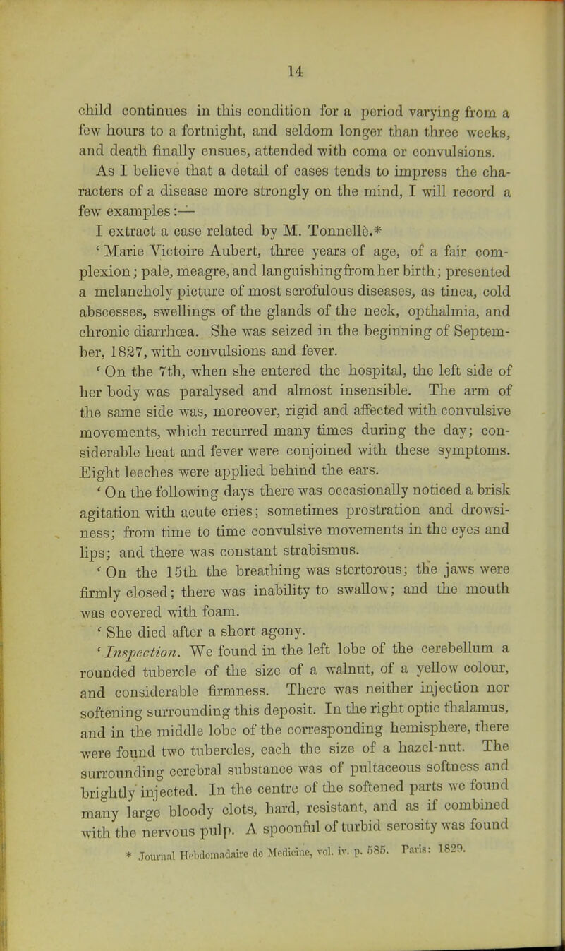 child continues in this condition for a period varying from a few hours to a fortnight, and seldom longer than three weeks, and death finally ensues, attended with coma or convulsions. As I believe that a detail of cases tends to impress the cha- racters of a disease more strongly on the mind, I will record a few examples :— I extract a case related by M. Tonnelle.* ' Marie Viotoire Aubert, three years of age, of a fair com- plexion; pale, meagre, and languishingfromher birth; presented a melancholy picture of most scrofulous diseases, as tinea, cold abscesses, swellings of the glands of the neck, opthalmia, and chronic diarrhcea. She was seized in the beginning of Septem- ber, 1827, with convulsions and fever. ' On the 7th, when she entered the hospital, the left side of her body was paralysed and almost insensible. The arm of the same side was, moreover, rigid and affected with convulsive movements, which recurred many times during the day; con- siderable heat and fever were conjoined with these symptoms. Eight leeches were applied behind the ears. ' On the following days there was occasionally noticed a brisk agitation with acute cries; sometimes prostration and drowsi- ness; from time to time convulsive movements in the eyes and lips; and there was constant strabismus. ' On the 15th the breathing was stertorous; the jaws were J&rmly closed; there was inabihty to swallow; and the mouth was covered with foam. ' She died after a short agony. ' Inspection. We found in the left lobe of the cerebellum a rounded tubercle of the size of a walnut, of a yellow colour, and considerable firmness. There was neither injection nor softening surrounding this deposit. In the right optic thalamus, and in the middle lobe of the corresponding hemisphere, there were found two tubercles, each the size of a hazel-nut. The surrounding cerebral substance was of pultaceous softness and brightly injected. In the centre of the softened parts we found many large bloody clots, hard, resistant, and as if combined with the nervous pulp. A spoonful of turbid serosity was found * Journal H(.bclomadairo de Medicine, vol. iv. p. 585. Paris: 1829.