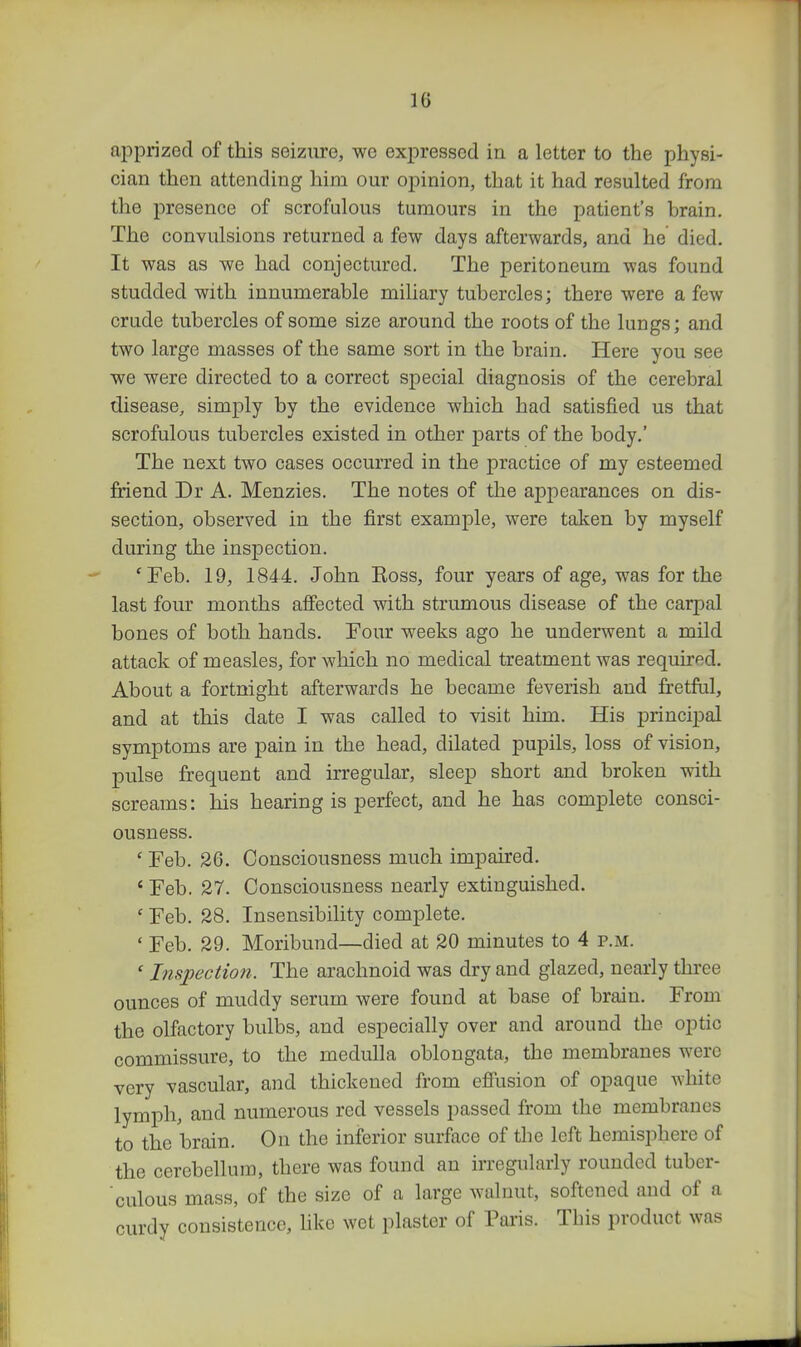 apprized of this seizure, we expressed in a letter to the physi- cian then attending him our opinion, that it had resulted from the presence of scrofulous tumours in the patient's brain. The convulsions returned a few days afterwards, and he died. It was as we had conjectured. The peritoneum was found studded with innumerable miliary tubercles; there were a few crude tubercles of some size around the roots of the lungs; and two large masses of the same sort in the brain. Here you see we were directed to a correct special diagnosis of the cerebral disease, simply by the evidence which had satisfied us that scrofulous tubercles existed in other parts of the body.' The next two cases occurred in the practice of my esteemed friend Dr A. Menzies. The notes of the appearances on dis- section, observed in the first example, were taken by myself during the inspection. 'Feb. 19, 1844. John Eoss, four years of age, was for the last four months affected with strumous disease of the carpal bones of both hands. Four weeks ago he underwent a mild attack of measles, for which no medical treatment was required. About a fortnight afterwards he became feverish and fretful, and at this date I was called to visit him. His principal symptoms are pain in the head, dilated pupils, loss of vision, pulse frequent and irregular, sleep short and broken with screams: his hearing is perfect, and he has complete consci- ousness. ' Feb. 26. Consciousness much impaired. * Feb. 27. Consciousness nearly extinguished. ' Feb. 28. Insensibility complete. ' Feb. 29. Moribund—died at 20 minutes to 4 p.m. ' Inspection. The arachnoid was dry and glazed, nearly three ounces of muddy serum were found at base of brain. From the olfactory bulbs, and especially over and around the optic commissure, to the medulla oblongata, the membranes were very vascular, and thickened from effusion of opaque white lymph, and numerous red vessels passed from the membranes to the brain. On the inferior surface of the left hemisphere of the cerebellum, there was found an irregularly rounded tuber- culous mass, of the size of a large walnut, softened and of a curdy consistence, like wet plaster of Paris. This product was