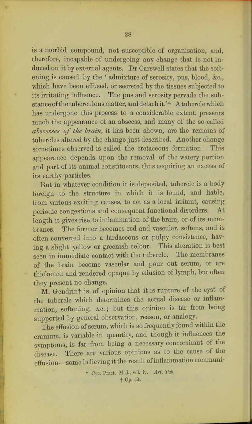 is a morbid compound, not Busoeptible of organisation, and, tliercforc, incapable of undergoing any change that is not in- duced on it by external agents. Dr Oarswell states that the soft- ening is caused by the ' admixture of serosity, pus, blood, &c., which have been efiFused, or secreted by the tissues subjected to its irritating influence. The pus and serosity pervade the sub- stance of the tuberculous matter, and detach it.'* A tubercle -which has undergone this process to a considerable extent, presents much the appearance of an abscess, and many of the so-called abscesses of the hrain, it has been shown, are the remains of tubercles altered by the change just described. Another change sometimes observed is called the cretaceous formation. This appearance depends upon the removal of the watery portion and part of its animal constituents, thus acquiring an excess of its earthy particles. But in whatever condition it is deposited, tubercle is a body foreign to the structure in which it is found, and liable, from various exciting causes, to act as a local irritant, causing periodic congestions and consequent functional disorders. At length it gives rise to inflammation of the brain, or of its mem- branes. The former becomes red and vascular, softens, and is often converted into a lardaceous or pulpy consistence, hav- ing a shght yellow or greenish colour. This alteration is best seen in immediate contact with the tubercle. The membranes of the brain become vascular and pour out serum, or are thickened and rendered opaque by e£fusion of lymph, but often they present no change. M. Gendrinf is of opinion that it is rupture of the cyst of the tubercle which determines the actual disease or inflam- mation, softening, &c.; but this opinion is far from being supported by general observation, reason, or analogy. The effusion of serum, which is so frequently found within the cranium, is variable in quantity, and though it influences the symptoms, is far from being a necessary concomitant of the disease. There are various opinions as to the cause of the efi'usion—some believing it the result of inflammation communi- * Cyc. Pract. Med., vol. iv. Art. Tub. t Op. cit.