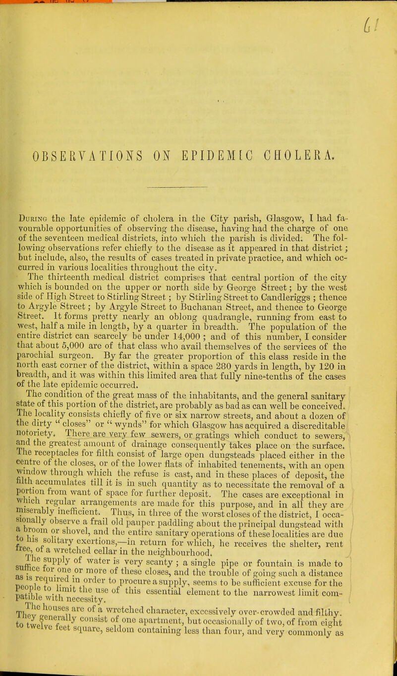 OBSERVATIONS ON EPIDEMtC CHOLERA. During the late epidemic of cholera in the City parish, Glasgow, I had fa- vourable opportunities of observing the disease, having had the charge of one of the seventeen medical districts, into which the parish is divided. The fol- lowing observations refer chiefly to the disease as it appeared in that district; but include, also, the results of cases treated in private practice, and which oc- curred in various localities throughout the city. The thirteenth medical district comprises that central portion of the city which is bounded on the upper or north side by George Street; by the west side of Pligh Street to Stirling Street; by Stirling Street to Candleriggs ; thence to Argyle Street; by Argyle Street to Buchanan Street, and thence to George Street. It forms pretty nearly an oblong quadrangle, running from east to west, half a mile in length, by'a quarter in breadth. The population of the entire district can scarcely be under 14,000 ; and of this number, I consider that about 5,000 are of that class who avail themselves of the services of the parochial surgeon. By far the greater proportion of this class reside in the north east corner of the district, within a space 280 yards in length, by 120 in breadth, and it was within this limited area that fully nine-tenths of the cases of the late epidemic occurred. The condition of the great mass of the inhabitants, and the general sanitary state of this portion of the district, are probably as bad as can well be conceived. The locality consists chiefly of five or six narrow streets, and about a dozen of the dirty  closes or  wynds for which Glasgow has acquired a discreditable notoriety. There are very few sewers, or gratings which conduct to sewers, and the greatest amount of drainage consequently takes place on the surface. I he receptacles for filth consist of large open dungsteads placed either in the centre of the closes, or of the lower flats of inhabited tenements, with an open window through which the refuse is cast, and in these places of deposit, the tilth accumulates till it is in such quantity as to necessitate the removal of a portion from want of space for further deposit. The cases are exceptional in which regular arrangements are made for this purpose, and in all they are miserably inefficient. Thus, in three of the worst closes of the district, i occa- sionally observe a frail old pauper paddling about the principal dungstead with a broom or shovel, and the entire sanitary operations of these localities are due io ins solitary exertions,—in return for which, he receives the shelter, rent me, ot a wretched cellar in the neighbourhood. <mffl tUpi>ly °f water is veyy 9CSLnty > a singte pipe or fountain is made to ' bumce tor one or more of these closes, and the trouble of going such a distance np/.'nfT1 r •in ,order to procure a supply, seems to be sufficient excuse for the Sil -m ltthe.useof this essential element to the narrowest limit com- patible with necessity. Th^e^°U8enare °f a wrctcllccl character, excessively over-crowded and filthy. to tl3l*}y COnS18t °,f,0ne apartnwttt, but occasionally of two, of from eight twelve teet square, seldom containing less than four, and very commonly as