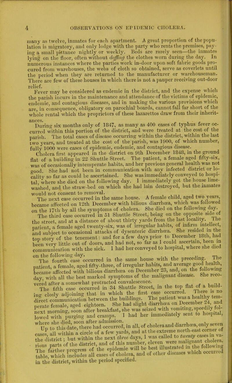 many as twelve, inmates for each apartment. A great proportion of the popu- lation is migratory, and only lodge with the party who rents the premises, pay- ing a small pittance nightly or weekly. Beds are rarely seen—the inmates lying on the floor, often without doffing the clothes worn during the day. In numerous instances where the parties work in-door upon soft fabric goods pro- cured from warehouses, the webs of cloth so obtained, serve as coverlets until the period when they are returned to the manufacturer or warehouseman. There are few of these houses in which there is not a pauper receiving out-door relief. Fever may be considered as endemic in the district, and the expense which the parish incurs in the maintenance and attendance of the victims of epidemic, endemic, and contagious diseases, and in making the various provisions which are in consequence, obligatory on parochial boards, cannot fall far short of the whole rental which the proprietors of these lazarettos draw from their inherit- ances. . During six months only of 1847, as many as 400 cases of typhus fever oc- curred within this portion of the district, and were treated at the cost of the parish. The total cases of disease occurring within the district, within the last two years, and treated at the cost of the parish, was 1900, of which number, fully 1000 were cases of epidemic, endemic, and contagious disease. Cholera first appeared in the district on 9th December 1848, in the ground flat of a building in 22 Shuttle Street. The patient, a female aged fifty-six, was of occasionally intemperate habits, and her previous general health was not good. She had not been in communication with any infected district or lo- cality so far as could be ascertained. She was immediately conveyed to hospi- tal where she died on the following day. I immediately got the house lime- washed, and the straw-bed on which she had lain destroyed, but the inmates would not consent to removal. ' The next case occurred in the same house. A female child, aged two years became affected on 12th December with bilious diarrhoea, which was followed on the 17th by all the symptoms of cholera. She died on the following day. The third case occurred in 51 Shuttle Street, being on the opposite side oi the street, and at a distance of about thirty yards from the last locality. The patient, a female aged twenty-six, was of irregular habits, of infirm intellect, and subject to occasional attacks of dysenteric diarrhoea. She resided m the ton story of the tenement: and for a few days prior to December 18th, had been very little out of doors, and had not, so far as I could ascertain, beeni in communication with the sick. I had her conveyed to hospital, where she died °nThe fourth case^ccurred in the same house with the preceding. The patient, a female, aged fifty-three, of irregular habits and averages good health became affected with bilious diarrhoea on December 23, and on the following day with all the best marked symptoms of the malignant disease. She reco- vered after a somewhat protracted convalescence. The fifth case occurred in 34 Shuttle Street, in the top flat of a build- incr closly adjoining that in which the first case occurred. There is no dSctCommunication between the buildings. The patient was a healthy tem- Se female, aged eighteen. She had slight diarrhoea on December 24 and next morning, soon after breakfast, she was seized with vomiting speedily fol- lowedhSS purging and cramps. I had her immediately sent to hospital, wIipvp she died, soon after admission. . Un toaids date, there had occurred, in all, of choleraand diarrhoea, only se^ n telle, Whteh SEb all cases of cholera, and of other diseases winch cecum* in the district, within the period specified.