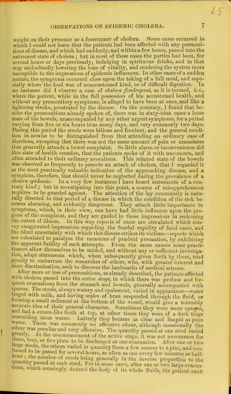 weight on their presence as a forerunner of cholera. Some cases occurred in which I could not learn that the patients had been affected with any premoni- tions of disease, and which had suddenly, and within a few hours, passed into the extremest state of cholera ; but in most of these cases the parties had been, for several hours or days previously, indulging in spirituous drinks, and in that way undoubtedly lowering the tone of vitality, and rendering the system more susceptible to the impressions of epidemic influences. In other cases of a sudden nature, the symptoms occurred close upon the taking of a full meal, and espe- cially where the food was of unaccustomed kind, or of difficult digestion. In no instance did I observe a case of cholera foudroyant, as it is termed, i. e., where the patient, while in the full possession of his accustomed health, and without any premonitory symptoms, is alleged to have been at once, and like a lightning stroke, prostrated by the disease. On the contrary, I found that be- sides the premonitions already spoken of, there was in sixty-nine cases a loose state of the bowels, unaccompanied by any other urgent symptoms, for a period varying from five or six hours to as many days, and very commonly two days. During this period the stools were bilious and feculent, and the general condi- tion in nowise to be distinguished from that attending an ordinary case of diarrhoea, excepting that there was not the same amount of pain or uneasiness that generally attends a bowel complaint. So little alarm or inconvenience did this state of health occasion, that the patients spoke of it with unconcern, and often attended to their ordinary avocations. This relaxed state of the bowels was observed so frequently to precede an attack of cholera, that I regarded it as the most practically valuable indication of the approaching disease, and a symptom, therefore, that should never be neglected during the prevalence of a cholera epidemic. In a very few instances I have heard statements of a con- trary kind ; but in investigating into this point, a source of misapprehension requires to be guarded against. The attention of the lay community is natu- rally directed to that period of a disease in which the condition of the sick be- comes alarming, and evidently dangerous. They attach little importance to symptoms, which, in their view, can have had little influence upon the pro- gress of the complaint, and they are guided in these impressions in reckoning the outset of illness. In this way reports of cases are circulated which con- vey exaggerated impressions regarding the fearful rapidity of fatal cases, and the blind uncertainty with which this disease strikes its victims—reports which are calculated to paralyse the measures of prudent precaution, by exhibiting the apparent futility of such attempts. From the same causes some practi- tioners allow themselves to be misled, and without any or sufficient investiga- tion, adopt statements which, when subsequently given forth by them, tend greatly to embarrass the researches of others, who, with greater interest and nicer discrimination, seek to discover the landmarks of medical science. After more or less of premonitions, as already described, the patients affected with cholera passed into the active stage, in which there was profuse and fre- quent evacuations from the stomach and bowels, generally accompanied with spasms. The stools, always watery and opalescent, varied in appearance—water tinged with milk, and having scales of bran suspended through the fluid, or to! unng a small sediment at the bottom of the vessel, would give a tolerably accurate idea of their general character. Sometimes they were more opaque, and Had a cream-like froth at top, at other times they were of a dark tinge lesemohng moss water. Latterly they became as clear and limpid as pure water, I here was commonly no offensive odour, although occasionally the oaour was peculiar and very offensive. The quantity passed at one stool varied feieatiy. At the commencement of the active stage, it was not uncommon for jnree, tour, or five pints to be discharged at one evacuation. After one or two jaige stools, the others varied in quantity from a few ounces to a pint, and con- tinued to be passed for several hours, as often as one every few minutes or half- '''«'; the number of stools being generally in the inverse proportion to the . ntity passed at each stool. For in some cases, after one or two large evacua- tions, winch seemingly drained the body of its whole fluids, the patient sunk