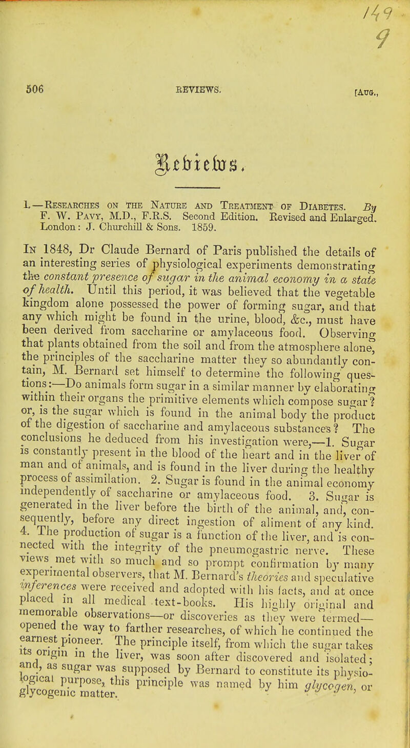 /49 506 REVIEWS, h—Researches on The Nature and Treatsient of Diabetes. By F. W. Pavt, M.D., F.R.S. Second Edition. Revised and Enlarged London: J. Churchill & Sons. 1859. In 1848, Dr Claude Bernard of Paris published the details of an interesting series of physiological experiments demonstrating the constant presence of sugar in the animal economy in a state of health. Until this period, it was believed that the vegetable kingdom alone possessed the power of forming sugar, and that any which might be found in the urine, blood, &c., must have been derived from saccharine or amylaceous food. Observing that plants obtained from the soil and from the atmosphere alone^ the principles of the saccharine matter they so abundantly con- tain, M. Bernard set himself to determine the following ques- tions:—Do animals form sugar in a similar manner by elaborating within their organs the primitive elements which compose sufrar? or, IS the sugar which is found in the animal body the product of the digestion of saccharine and amylaceous substances? The conclusions he deduced from his investigation were,—1. Sugar IS constantly present in the blood of the heart and in the liver of man and of animals, and is found in the liver during the healthy process of assimilation. 2. Sugar is found in the animal economy independently of saccharine or amylaceous food. 3. Su.^ar is generated in the liver before the birth of the animal, and con- sequently, before any direct ingestion of aliment of any kind. 4. Ihe production ot sugar is a function of the liver, and is con- nected with the integrity of the pneumogastric nerve. These views met with so much and so prompt confirmation by many experimental observers, that M. Bernard's theories and si^eculative inferences were received and adopted with his (acts, and at once placed in all medical text-books. His highly original and memorable observations—or discoveries as they were 'termed— opened the way to farther researches, of which he continued the earnest pioneer The principle itself, from which the sugar takes Its origin in the liver, was soon after discovered and isolated; and, as sugar was supposed by Bernard to constitute its phvsio- ipgicai purpose, this principle was named by him glycogen or glycogenic matter. ^ '