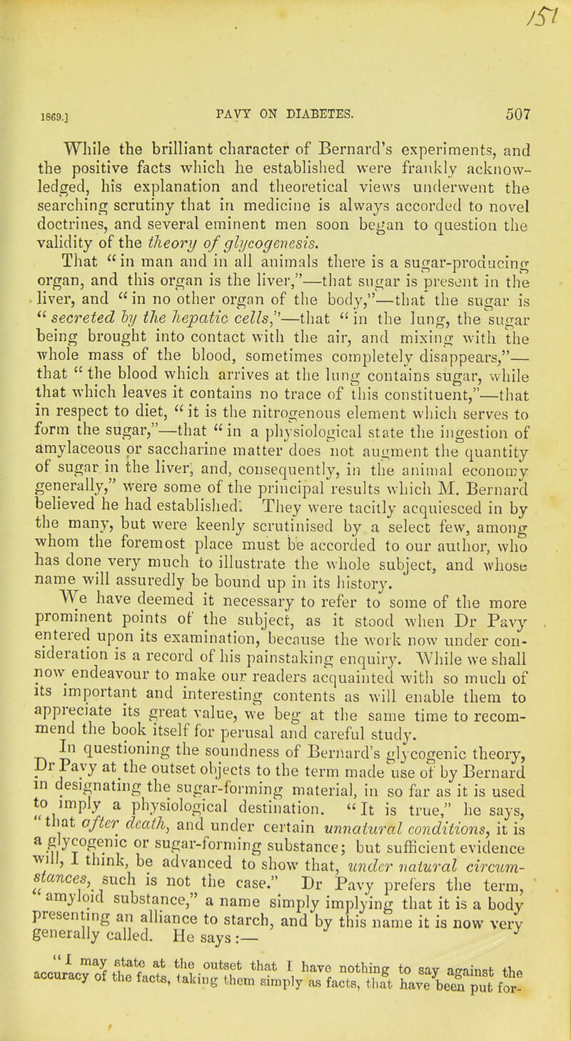 Wliile the brilliant character of Bernard's experiments, and the positive facts which he established were frankly acknow- ledged, his explanation and theoretical views underwent the searching scrutiny that in medicine is always accorded to novel doctrines, and several eminent men soon began to question the validity of the theory of glycogenesis. That in man and in all animals there is a sugar-producing organ, and this organ is the liver,—that sugar is present in the • liver, and  in no other organ of the body,—that* the sugar is secreted hy the hepatic cells,''—that in the lung, the sugar being brought into contact with the air, and mixing with the whole mass of the blood, sometimes completely disappears,— that  the blood which arrives at the lung contains sugar, while that which leaves it contains no trace of this constituent,—that in respect to diet,  it is the nitrogenous element which serves to form the sugar,—that in a physiological state the ingestion of amylaceous or saccharine matter does not augment the quantity of sugar in the liver, and, consequently, in the animal economy generally, Were some of the principal results which M. Bernard behoved he had established: They were tacitly acquiesced in by the many, but were keenly scrutinised by a select few, among whom the foremost place must be accorded to our author, who has done very much to illustrate the whole subject, and whose name will assuredly be bound up in its history. We have deemed it necessary to refer to some of the more prominent points of the subject, as it stood when Dr Pavy entered upon its examination, because the work now under con- sideration is a record of his painstaking enquiry. AYhile we shall now endeavour to make our readers acquainted with so much of Its important and interesting contents as will enable them to appreciate its great value, we beg at the same time to recom- mend the book itself for perusal and careful study. Li questioning the soundness of Bernard's gl^ cogenic theory, Dr Pavy at the outset objects to the term made\ise ot by Bernard in designating the sugar-forming material, in so far as it is used to imply a physiological destination. It is true, he says, that after death, and under certain unnatural conditions, it is a glycogemc or sugar-fornn-ng substance; but sufficient evidence WJII, i think, be advanced to show that, under natural circum- stances,^ such is not the case. Dr Pavy prefers the term, amyloid substance, a name simply implying that it is a body presenting an alliance to starch, and by this name it is now very generally called. He says:— ^ 1 may state at the outset that I have nothinff to sav ifrninof +i,« accuracy of the facta, taking them simply as facttS ha^e^berput for!