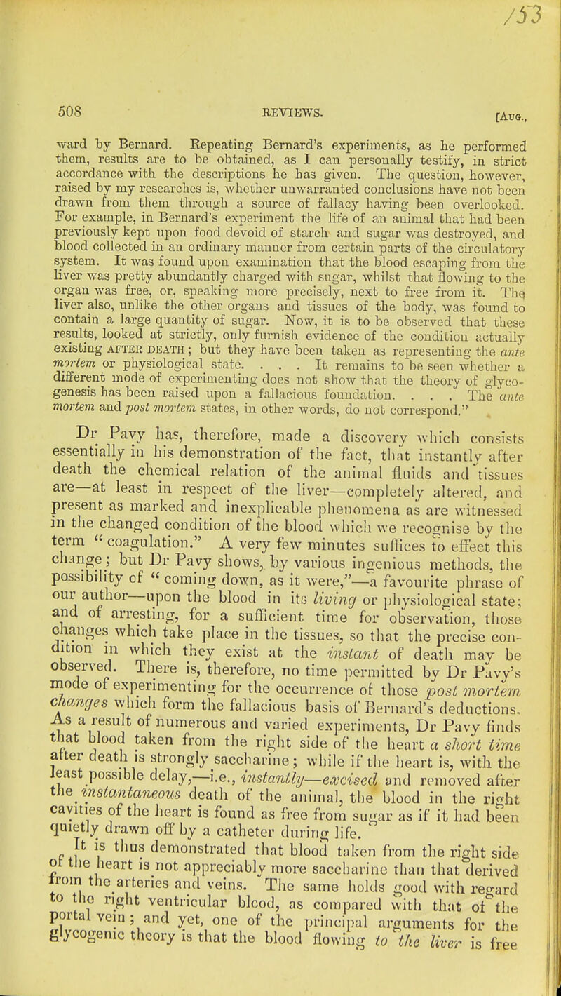 508 EEVIEWS. fAus., •ward by Berucard. Repeating Bernard's experiments, as he performed them, results are to be obtained, as I can personally testify, in strict accordance with the descriptions he has given. The question, however, raised by my researches is, whether unwarranted conclusions have not been drawn from them through a source of fallacy having been overlooked. For example, in Bernard's experiment the life of an animal that had been previously kept upon food devoid of starch and sugar was destroyed, and blood collected in an ordinary manner from certain parts of the circulatory system. It was found upon examination that the blood escaping from the liver was pretty abimdantly charged with sugar, whilst that flowing to the organ was free, or, speaking more precisely, next to free from it. Thq liver also, unlike the other organs and tissues of the body, was found to contain a large quantity of sugar. Now, it is to be observed that these results, looked at strictly, only furnish evidence of the condition actually existing after death ; but they have been taken as representing the ante mortem or physiological state. ... It remains to be seen whether a different mode of experimenting does not show that the theory of glyco- genesis has been raised upon a fallacious foundation. . . . The ante mortem and post mortem states, in other words, do not correspond. Dr Pavy lias, therefore, made a discovery which consists essentially in his demonstration of the fact, tliat instantly after death the chemical relation of the animal fluids and tissues are—at least in respect of the liver—completely altered, and present as marked and inexplicable phenomena as are witnessed in the changed condition of the blood whicli we recognise by the term  coagulation. A very few minutes suffices to effect this change ; but Dr Pavy shows, by various ingenious methods, the possibility of « coming down, as it were,—a favourite phrase of our author—upon the blood in itij living or physiological state; and of arresting, for a sufficient time for observation, those changes which take place in the tissues, so that the precise con- dition m which they exist at the instant of death may be observed. There is, therefore, no time permitted by Dr Pavy's mode of experimenting for the occurrence ot those post mortem changes which form the fallacious basis ol'Bernard's deductions. As a result of numerous and varied experiments, Dr Pavy finds that blood taken from the right side of the heart a short time atter death is strongly saccharine; while if the heart is, with the Jeast possible delay,—i.e., instantly—excised and removed after instantaneous death of the animal, the blood in the right cavities of the heart is found as free from sugar as if it had been quietly drawn off by a catheter during life. It is thus demonstrated that blood taken from the right side ot the heart is not appreciably more saccharine than that derived irom the_arteries and veins. The same holds good with regard to tliG right ventricular blood, as compared with that ot^'the portal vein; and yet, one of the principal arguments for the glycogenic theory is that the blood flowing io^the liver is free