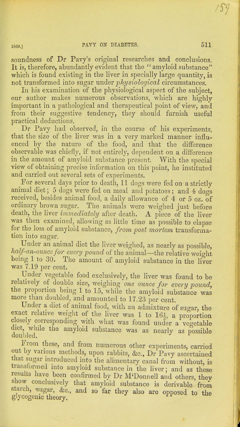 1S69.] PAVY ON DIABETES. 511 soundness of Dr Pavy's original researches and conclusions. It is, therefore, abundantly evident that the amyloid substance which is found existing in the liver in specially large quantity, is not transformed into sugar xmdiev physiological circumstances. In his examination of the physiological aspect of the subject, our author makes numerous observations, which are highly important in a pathological and therapeutical point of view, and from their suggestive tendency, they should furnish useful practical deductions. Dr Pavy had observed, in the course of his experiments, that the size of the liver was in a very marked manner influ- enced by the nature of the food, and that the difference observable was chiefly, if not entirely, dependent on a difl'erence in tlie amount of amyloid substance present. With the special view of obtaining precise information on this point, he instituted and carried out several sets of experiments. For several days prior to death, 11 dogs were fed on a strictly animal diet; 5 dogs were fed on meal and potatoes; and 4 dogs received, besides animal food, a daily allowance of 4 or 5 oz. of ordinary brown sugar. The animals were weighed just before death, the liver immediately after death. A piece of the liver was then examined, allowing as little time as possible to elapse for the loss of amyloid substance, from post mortem transforma- tion into sugar. Under an animal diet the liver weighed, as nearly as possible, half-an-ouncefor every pound of the animal—the relative weight being 1 to 30. The amount of amyloid substance in the liver was 7.19 per cent. Under vegetable food exclusively, the liver was found to be relatively of double size, weighing one ounce for every poundy the proportion being 1 to 15, while the amyloid substance was more than doubled, and amounted to 17.23 per cent. Under a diet of animal food, with an admixture of suo-ar, the exact relative weight of the liver was 1 to 16i a proportion closely corresponding with what was found under a vegetable diet, w iile the amyloid substance was as nearly as possible doubled. ^ From these, and from numerous other experiments, carried out by various methods, upon rabbits, &c., Dr Pavy ascertained that sugar introduced into the alimentary canal from without, is transformed into amyloid substance in the liver; and as these results have been confirmed by Dr M'Donnell and others, thev show conclusively that amyloid substance is derivable from starch, -sugar, &c., and so far they also are opposed to the glycogenic theory.