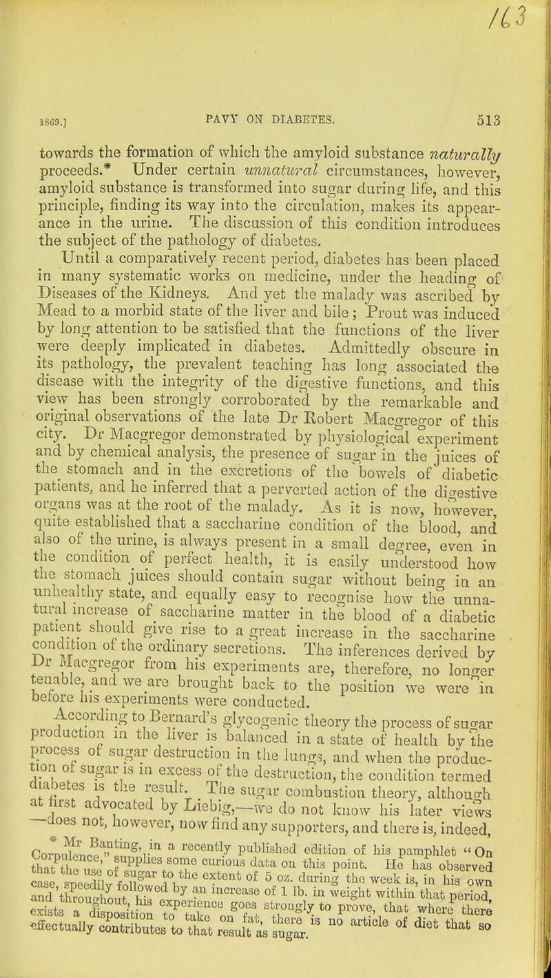 18G9.] PAVr ON DIABETES. 513 towards the formation of which the amyloid substance naturally proceeds.* Under certain unnatural circumstances, however, amyloid substance is transformed into sugar durincr life, and this principle, finding its way into the circulation, makes its appear- ance in the urine. The discussion of this condition introduces the subject of the pathology of diabetes. Until a comparatively recent period, diabetes has been placed in many systematic works on medicine, under the heading of Diseases of the Kidneys. And yet tlie malady was ascribed by Mead to a morbid state of the liver and bile; Prout was induced by long attention to be satisfied that the functions of the liver were deeply implicated in diabetes. Admittedly obscure in its pathology, the prevalent teaching has long associated the disease with the integrity of the digestive functions, and this view has been strongly corroborated by the remarkable and original observations of the late Dr Robert Macgregor of this city. Dr Macgregor demonstrated by physiological experiment and by chemical analysis, the presence of sugar in the juices of the stomach and in the excretions of the bowels of diabetic patients, and he inferred that a perverted action of the dio-estive organs was at the root of the malady. As it is now, however quite established that a saccharine condition of the blood, and also of the urine, is always present in a small deo-ree, even in the condition of perfect health, it is easily uirderstood how the stomach juices should contain sugar without being in an unhealthy state, and equally easy to recognise how the unna- tural increase of saccharine matter in the blood of a diabetic patient should give rise to a great increase in the saccharine condition of the ordinary secretions. The inferences derived by Dr Macgregor from his experiments are, therefore, no longer tenable and we are brought back to the position we were in betore his experiments were conducted. According to Bernard's glycogenic theory the process of sucrar production m the liver is balanced in a state of health by the process of sugar destruction in the lungs, and when the produc- tion ot sugar is in excess of the destruction, the condition termed diabetes is the result The sugar combustion theory, althoucrh at first advocated by Liebig,-we do not know his later views —aoes not, however, now find any supporters, and there is, indeed, Coro^nr^.'^^Iif^'r''' '^''^''^^.^ published edition of his pamphlet On th«?tKf ' f^PP^'^^ ^^ ''^^^^'^^ ^^ta oa this point. He has observed case tcedUv foT iV^' ^ ^^^^S the week is, in his own ^^X^^^Z^^ - of diet that^^S