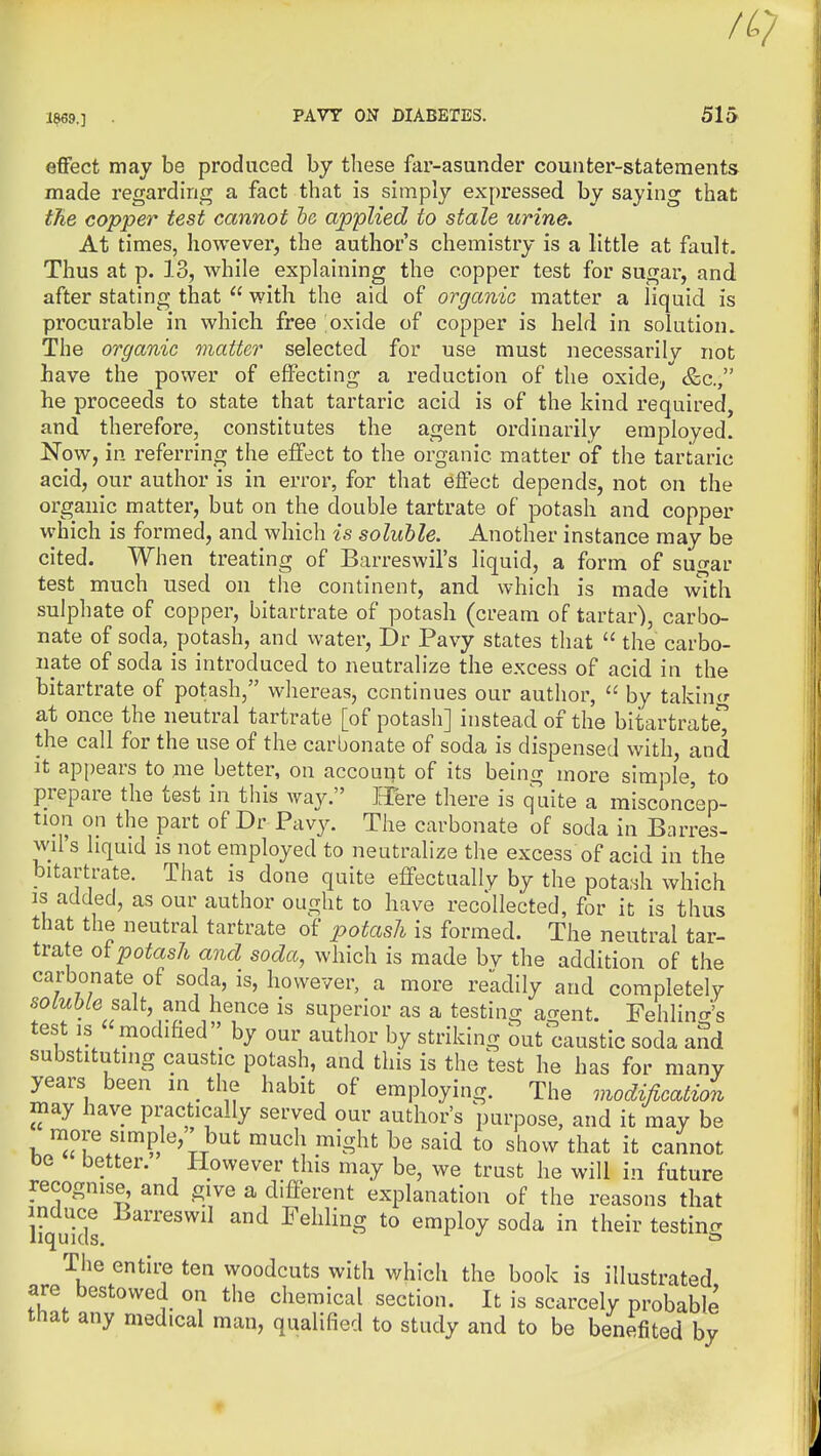 effect may be produced by these far-asunder counter-statements made regarding a fact that is simply expressed by saying that the copper test cannot he applied to stale urine. At times, however, the author's chemistry is a little at fault. Thus at p. 13, while explaining the copper test for sugar, and after stating that  with the aid of organic matter a liquid is procurable in which free ;oxide of copper is held in solution. The organic matter selected for use must necessarily not have the power of effecting a reduction of the oxide, &c., he proceeds to state that tartaric acid is of the kind required, and therefore, constitutes the agent ordinarily employed. Now, in referring the effect to the organic matter of the tartaric acid, our author is in error, for that effect depends, not on the organic matter, but on the double tartrate of potash and copper which is formed, and which is soluble. Another instance may be cited. When treating of Barreswil's liquid, a form of suo-ar test much used on the continent, and which is made with sulphate of copper, bitartrate of potash (cream of tartar), carbo- nate of soda, potash, and water, Dr Pavy states that  the carbo- nate of soda is introduced to neutralize the excess of acid in the bitartrate of potash, whereas, continues our author,  by takincr at once the neutral tartrate [of potash] instead of the bitartrate the call for the use of the carbonate of soda is dispensed with, and it appears to me better, on account of its being more simple, to prepare the test in this way. JJere there is quite a misconcep- tion on the part of Dr Pavy. The carbonate of soda in Barres- wil's liquid is not employed to neutralize the excess of acid in the bitartrate. That is done quite effectually by the pota.^h which IS added, as our author ought to have recollected, for it is thus that the neutral tartrate of i^otash is formed. The neutral tar- trate potash and soda, which is made by the addition of the carbonate of soda, is, however, a more readily and completely solubLe salt, and hence is superior as a testing acrent. Fehlino-'s test IS modified'; by our author by striking out caustic soda and substituting caustic potash, and this is the test he has for many years been in ^ the habit of employing. The modification may have practically served our author's purpose, and it may be more simple, but much might be said to show that it cannot oe better. However this may be, we trust he will in future recognise and give a different explanation of the reasons that induce Larreswil and Fehling to employ soda in their testinjj liquids. The entire ten woodcuts with which the book is illustrated are bestowed on the chemical section. It is scarcely probable that any medical man, qualified to study and to be benefited by