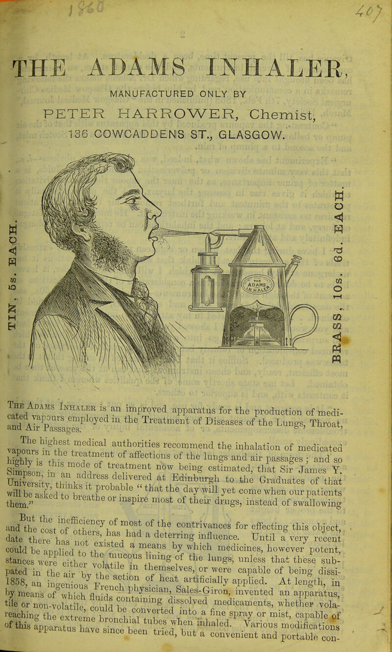 ^0] THE ADAMS f^^HALER, MANUFACTURED ONLY BY PETER HARROWER, Chemist, 136 COWCADDENS ST., GLASGOW. o H O CD 03 O m m pq Jn^A?'' ^''''^'^fimproved apparatus for the production of medi- vapourVjIf ^hf .^'f f ^^^^^^^^ recommend the inhalation of medicated sSon ^n L trea ment now being estimated, that Six James Y. STitAhL'^^fEdinburgh to tlxe Graduates of that wirbe al^d hrhv. .r -^^^ ^^^ ^^^^ come when ourpatients them  °' ^^'P^^' ^^^ °f drugs, instead of swillowing and^thtlost of ^ft?'^i°^Tl contrivances for eflFecting this object, ^ date th^e hfs not ^'^  ^^^^^^ ' ^-^^^n ' could be apDhedt tro ^ ^r^^ ^^^'^^ medicines, however potent, stances weL^ eler vl^•l'°''^^'^ ^'^''^ Pated in the ait b/thf; r'^ themselves, or were capable of being dissi- 1858, an nLnTon/f t f artificially appUed. At length, in ' by. m'eans of^which flu dr.n P/^^^^^^^' ^^^^^^^^ apptra'tus, —Ce'sre^i^iii-^^^^^^^^ —r