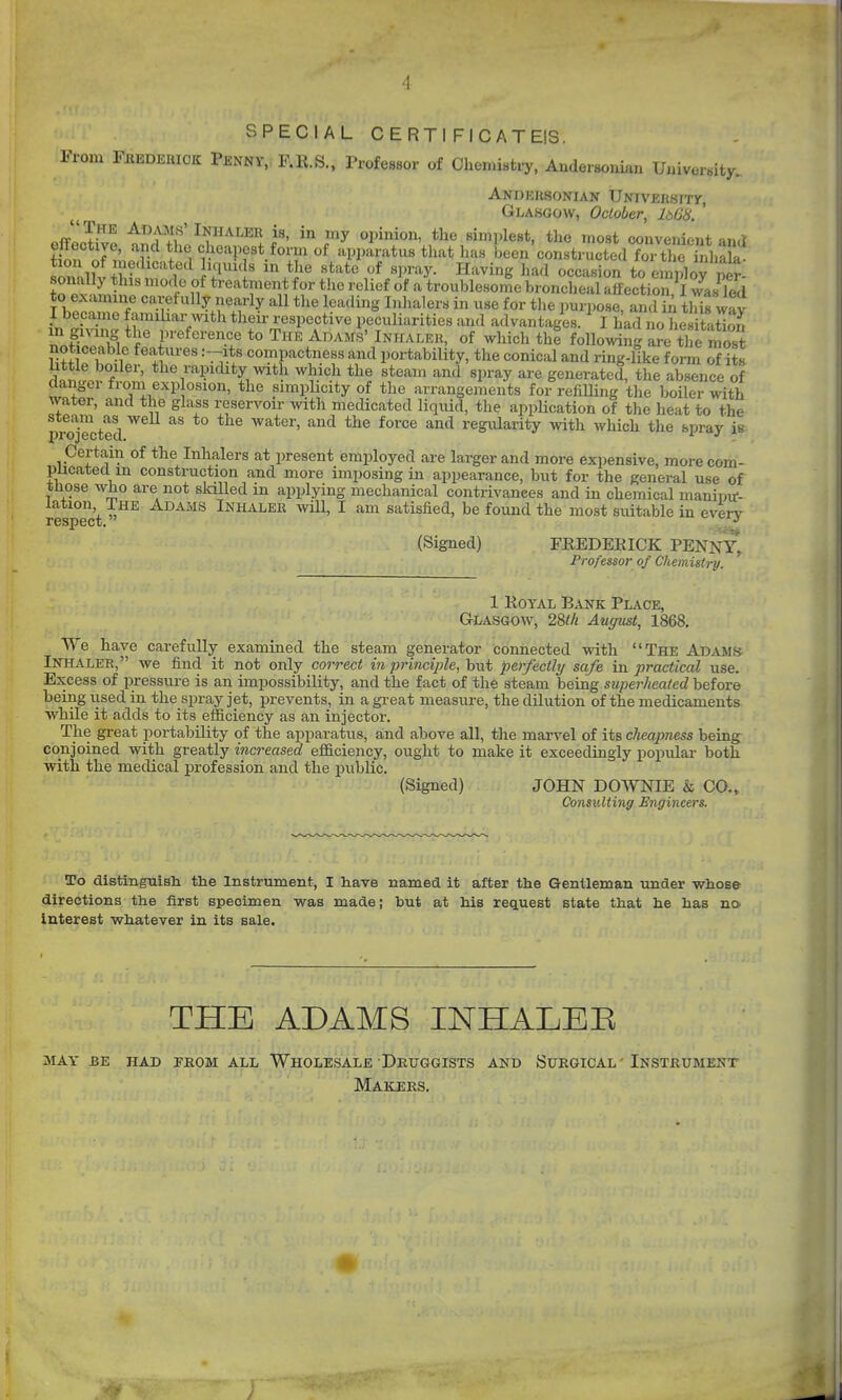 '1 SPECIAL CERTI FICATEIS. From Fbederiok Penny, F.R.S., Professor of Clicniistry, Andersonian Uuivorsity.. ANDEUSONIAN UNIVEIlSITy, Glasgow, October, IbGS. ' „fflT^ ^^^^If Inhaler is, in my opinion, tlie simplest, tlie most convenient and tUn off.^«'H^f«t f^^i of apparatus tliat lias been'constructed fo tYic hfbak sonnlut+M , IT^'I' '^'^'^ '^^'y- ^^=^^^8 ^''^'^ «c«'^«ion to employ per- sonal y this mode of treatment for the relief of a troublesome broncheal affection, I was Ted to examine carefully nearly all the leading Inhalers in use for the purpose, and iA tMs way I became familiar with their respective peculiarities and advantages. ^ I had no he taS Zfr'\^ *f' f'-^f^^-^'T *° ^^ ^^^^f^' Inhaler, of which the following are the most liUle^lf/^i^'' T'^ portability, the conical and ring-like f om of its dnnl^ f ' *li^i-''^l?i'iity with which the steam and spray are generated, the absence of dangci from explosion, the simphcity of the arrangements for refilling the boiler with water, and the glass reservoir with medicated liquid, the application of the heat to the pi^Tected ^^ ^^'^ regxdarity with which the spray is. Certain of the Inhalers at present employed are larger and more expensive, morecom- pucateclm construction and more imposing in appearance, but for the general use of tnose who are not skilled in applying mechanical contrivances and in chemical manintf- lation The Adams Inhaler wUl, I am satisfied, be found the most suitable in every (Signed) FREDERICK PENNY, Professor of Chemistry. 1 Royal Bank Place, Glasgow, 28ik August, 1868. We have carefully examined the steam generator connected with The Adams Inhaler, we find it not only correct in principle, but perfectly safe in practical use. Excess of pressure is an impossibility, and the fact of the steam being superheated before being used in the spray jet, prevents, in a great measure, the dilution of the medicaments while it adds to its efficiency as an injector. The great portability of the apparatus, and above all, the marvel of its cheapness being^ conjoined with greatly increased efficiency, ought to make it exceedingly popular both with the medical profession and the public. (Signed) JOHN DOWNIE & CO., Consulting Engineers. To distinguish the Instrument, I have named it after the Gentleman -under whose directions the first specimen was made; but at his request state that he has no. Interest whatever in its sale. THE ADAMS INHALEE may be had pkom all wholesale druggists and surgical' instrument Makers.