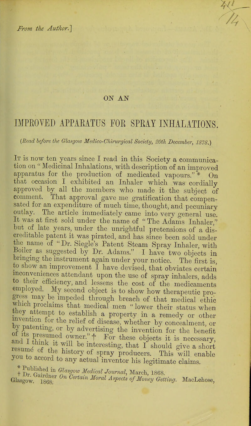 From the Author.] ON AN IMPEOYED APPAEATUS FOE SPEAY INHALATIONS. {Read before the Olasgoio Medico-Chirurgical Society, SOth December, 1878.) It is now ten years since I read in this Society a communica- tion on  Medicinal Inhalations, with description of an improved apparatus for the production of medicated vapours. * On that occasion I exhibited an Inhaler which was cordially approved by all the members who made it the subject of comment. That approval gave me gratification that compen- sated for an expenditure of much time, thought, and pecuniary outlay. The article immediately came into very general use. It was at first sold under the name of  The Adams Inhaler, but of late years, under the unrightful pretensions of a dis- creditable patent it was pirated, and has since been sold under tlie name of Dr. Siegle's Patent Steam Spray Inhaler, with Boiler as suggested by Dr. Adams. I have two objects in brmgmg the mstrument again under your notice. The first is, to show an improvement I have devised, that obviates certain inconveniences attendant upon the use of spray inhalers adds to their efficiency, and lessens the cost of the medicaments employed. My second object is to show how therapeutic pro- gress may be impeded through breach of that medical ethic Which proclaims that medical men  lower their status when pney attempt to establish a property in a remedy or other mvention for the relief of disease, whether by concealment, or oy patenting, or by advertising the invention for the benefit ami T Sf-'T^!^ T^'^- objects it is necessary, resnW ? .T,'* interesting, that I should give a short von ?n a 1 . ^''^^ 'P^^y producers. This will enable you to accord to any actual inventor his legitimate claims. + D^Sv*? ^.^''T'^ ^'^^'''^ Jownal, March, 1868. Glasgow Tses!' ^''''''^ ofMo7iey Getting. MacLehose,