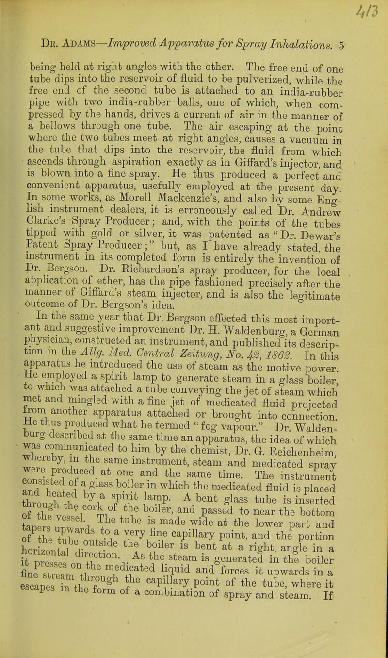 being held at right angles with the other. The free end of one tube dips into the reservoir of fluid to be pulverized, while the free end of the second tube is attached to an india-rubber pipe with two india-rubber balls, one of which, when com- pressed by the hands, drives a current of air in the manner of a bellows through one tube. The air escaping at the point where the two tubes meet at right angles, causes a vacuum in the tube that dips into the reservoir, the fluid from which ascends through aspiration exactly as in Giffard's injector, and is blown into a fine spray. He thus produced a perfect and convenient apparatus, usefully employed at the present day. In some works, as Morell Mackenzie's, and also by some Eng- lish instrument dealers, it is erroneously called Dr. Andrew- Clarke's Spray Producer; and, with the points of the tubes tipped with gold or silver, it was patented as  Dr. Dewar's Patent Spray Producer; but, as I have already stated, the mstrument in its completed form is entirely the invention of Dr. Bergson. Dr. Richardson's spray producer, for the local a{)plication of ether, has the pipe fashioned precisely after the manner of Gifl^ard's steam injector, and is also the legitimate outcome of Dr. Bergson's idea. In the same year that Dr. Bergson effected this most import- ant and suggestive improvement Dr. H. Waldenburg, a German physician, constructed an instrument, and published its descrip- tion m the Allg. Med. Central Zeitung, 4^, 1862. In this g)paratus he introduced the use of steam as the motive power He employed a spirit lamp to generate steam in a glass boiler to which was attached a tube conveying the jet of steam which met and mingled with a fine jet of medicated fluid proiected gom another apparatus attached or brought into connection Me thus produced what he termed  fog vapour. Dr Walden- burg described at the same time an apparatus, the idea of which was communicated to him by the chemist, Dr. G. Reichenheim wnereby, m the same instrument, steam and medicated spray Zol<Jl?^ 7^^^ 1% '^^^ The instrument anT w ^ l^^'' which the medicated fluid is placed throullhi l^^P- ^ ^^^^ *^be is inserted of ?hf L^r'Ti^^^l' P^^«^^ t« ^ear the bottom taVerMr . ^^^ ^^^^ ^^^^ t^^^ lower part and of the tZl/'/ ^P^^^^-^ P°^-^' the%ortion it TirP.Z^ .1 ^^^^^ IS generated in the boiler st?el tl ^^'^'^ ^T'^ and forces it upwards in a escapesl^^l^?^^ '^P^J^^^ P°^°^ «f ^^^^ tbe, where it escapes m the form of a combination of spray and steam. If