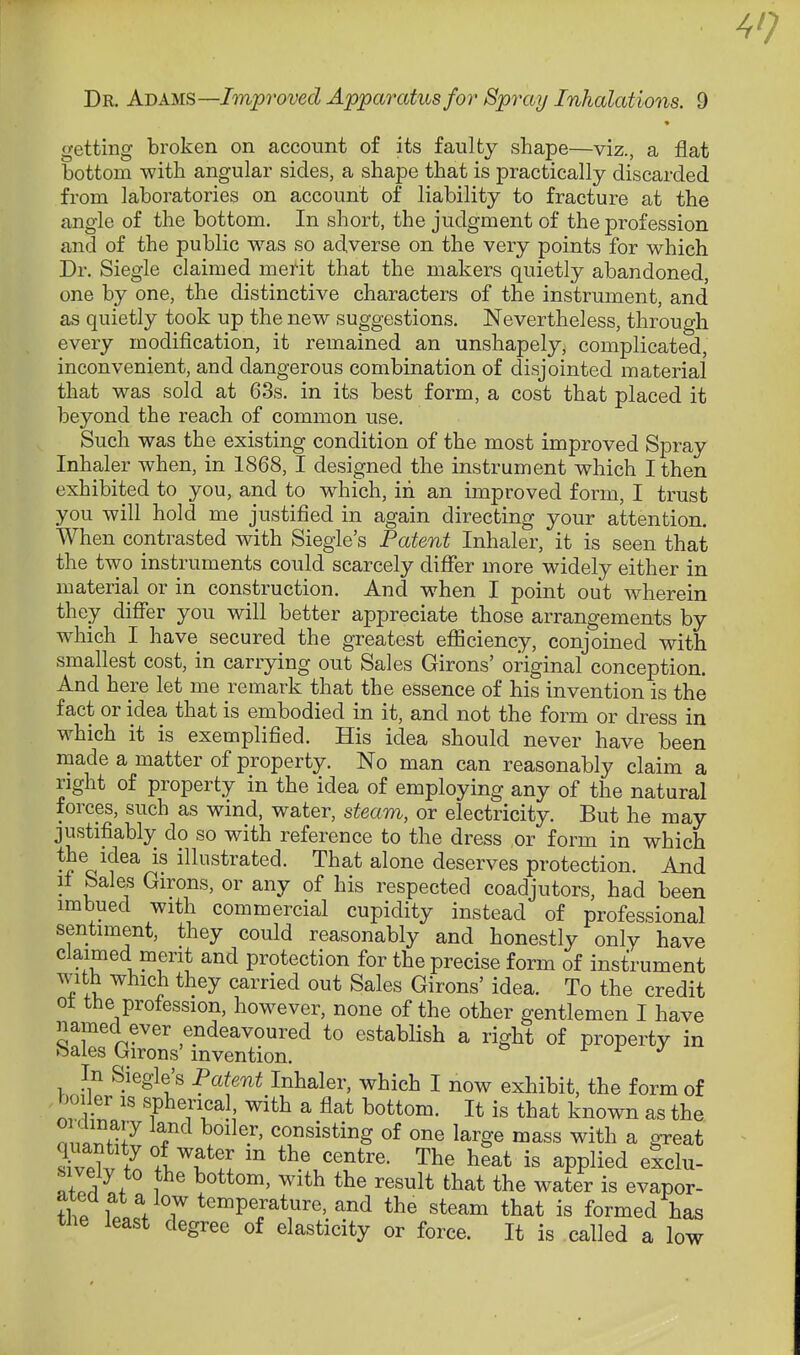 4'; Dr. Adams—Jm^rowcZ Apparatus for Spray Inhalations. 9 getting broken on account of its faulty shape—viz., a flat bottom with angular sides, a shape that is practically discarded from laboratories on account of liability to fracture at the angle of the bottom. In short, the judgment of the profession and of the public was so adverse on. the very points for which Dr. Siegle claimed merit that the makers quietly abandoned, one by one, the distinctive characters of the instrument, and as quietly took up the new suggestions. Nevertheless, through every modification, it remained an unshapely, complicated, inconvenient, and dangerous combination of disjointed material that was sold at 63s. in its best form, a cost that placed it beyond the reach of common use. Such was the existing condition of the most improved Spray Inhaler when, in 1868, I designed the instrument which I then exhibited to you, and to which, in an improved form, I trust you will hold me justified in again directing your attention. When contrasted with Siegle's Patent Inhaler, it is seen that the two instruments could scarcely differ more widely either in material or in construction. And when I point out wherein they differ you will better appreciate those arrangements by which I have secured the greatest efficiency, conjoined with smallest cost, in carrying out Sales Girons' original conception. And here let me remark that the essence of his invention is the fact or idea that is embodied in it, and not the form or dress in which it is exemplified. His idea should never have been made a matter of property. No man can reasonably claim a right of property in the idea of employing any of the natural forces, such as wind, water, steam, or electricity. But he may justifiably do so with reference to the dress or form in which the idea is illustrated. That alone deserves protection. And if Sales Girons, or any of his respected coadjutors, had been imbued with commercial cupidity instead of professional sentiment, they could reasonably and honestly only have claimed merit and protection for the precise form of instrument with which they carried out Sales Girons' idea. To the credit of the profession, however, none of the other gentlemen I have named ever endeavoured to establish a right of property in Sales Girons' invention. r r j In Siegle's Patent Inhaler, which I now exhibit, the form of boiler IS spherical with a flat bottom. It is that known as the nn / °'^^.''' consisting of one large mass with a great ?i?elv fn 1^?!! the centre. The heat is applied exclu- Z^l} 1^ ^'^^ ^^^^1* that the water is evapor- thp looVT^'^'^P^i'^^^''^'^^^ steam that is formed has tiie least degree of elasticity or force. It is called a low