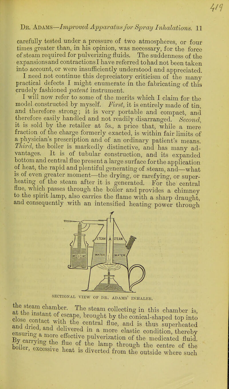 carefully tested under a pressure of two atmospheres, or four times greater than, in his opinion, was necessary, for the force of steam required for pulverizing fluids. The suddeimess of the expansions and contractions! have referred to had not been taken into account, or were insufficiently understood and appreciated. I need not continue this depreciatory criticism of the many practical defects I might enumerate in the fabricating of this crudely fashioned patent instrument. I will now refer to some of the merits which I claim for the model constructed by myself. First, it is entirely made of tin, and therefore strong; it is very portable and compact, and therefore easily handled and not readily disarranged. Second, it is sold by the retailer at 5s., a price that, while a mere fraction of the charge formerly exacted, is within fair limits of a physician's prescription and of an ordinary patient's means. Third, the boiler is markedly distinctive, and has many ad- vantages. It is of tubular construction, and its expanded bottom and central flue present a large surface for the application of heat, the rapid and plentiful generating of steam, and—what is of even greater moment—the drjdng, or rarefying, or super- heating of the steam after it is generated. For the central flue, which passes through the boiler and provides a chimney to the spirit lamp, also carries the flame with a sharp draught, and consequently with an intensified heating power throuo-h SECTIONAL VIEW OF BE. ADAMS' INHALER. at'the wfr?'- '^'^^ collecting in this chamber is, 1 e cont?f ^'^-^^^ conical-shaped top into and dS?l . i^^f r ^^e, and is thus superheated ensuring « '^^^^l^^ ^ ^^^^ ^^^«tic condition, thereby By crrlin.^^^^^^ effective pulverization of the medicated fluid^ SlerSoS ^^°^P *^^'«gh the centre of the l)oiler, excessive heat is diverted from the outside where such