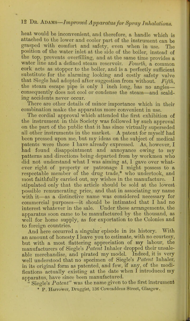 heat would be inconvenient, and therefore, a handle which is attached to the lower and cooler part of the instrument can be grasped with comfort and safety, even when in use. The position of the water inlet at the side of the boiler, instead of the top, prevents overfilling, and at the same time provides a water line and a defined steam reservoir. Fourth, a common cork acts as stopper to the boiler, and is a perfectly sufficient substitute for the alarming looking and costly safety valve that Siegle had adopted after suggestion from without. Fifth, the steam escape pipe is only 1 inch long, has no angles— consequently does not cool or condense the steam—and scald- ing accidents never occur. There are other details of minor importance which in their combination make the apparatus more convenient in use. The cordial approval which attended the first exhibition of the instrument in this Society was followed by such approval on the part of the public that it has since virtually superseded all other instruments in the market. A patent for myself had been pressed upon me, but my ideas on the subject of medical patents were those I have already expressed. As, however, I had found disappointment and annoyance owing to my patterns and directions being departed from by workmen who did not understand what I was aiming at, I gave over what- ever right of property or patronage I might possess to a respectable member of the drug trade,* who undertook, and most faithfully carried out, my wishes in the manufacture. I stipulated only that the article should be sold at the lowest possible remunerating price, and that in associating my name with it—as a distinctive name was considered necessary for commercial purposes—it should be intimated that I had no interest whatever in the sale. Under these arrangements, the apparatus soon came to be manufactured by the thousand, as well for home supply, as for exportation to the Colonies and to foreign countries. And here occurred a singular episode in its history. With an amount of honesty I leave you to estimate, with no courtesy, but with a most flattering appreciation of my labour, the manufacturers of Siegle's Patent Inhaler dropped their unsale- able merchandise, and pirated my model. Indeed, it is very well understood that no specimen of Siegle's Patent Inhaler, in its original form as patented, and few, if any, of the modi- fications actually existing at the date when I introduced my apparatus, have since been manufactured.  Siegle's Patent was the name given to the first instrument * P. narrower, Druggist, 136 Cowcaddeus Street, Glasgow.