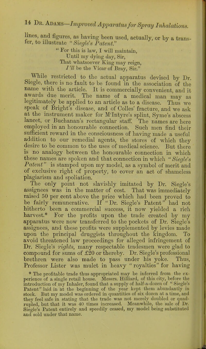 lines, and figures, as having been used, actually, or by a trans- fer, to illustrate  Siegh's Patent  For this is law, I will maintain, Until my dying day. Sir, That whatsoever King may reign, I 'II be the Vicar of Bray, Sir. While restricted to the actual apparatus devised by Dr. Siegle, there is no fault to be found in the association of tlie name Math the article. It is commercially convenient, and it awards due merit. The name of a medical man may as legitimately be applied to an article as to a disease. Thus we speak of Bright's disease, and of Colles' fracture, and we ask at the instrument maker for M'Intyre's splint, Syme's abscess lancet, or Buchanan's rectangular staff. The names are here employed in an honourable connection. Such men find their sutScient reward in the consciousness of having made a useful addition to our remedial agents, the stores of which they desire to be common to the uses of medical science. But there is no analogy between the honourable connection in which these names are spoken and that connection in which  Siegle's Patent is stamped upon my model, as a symbol of merit and of exclusive right of property, to cover an act of shameless plagiarism and spoliation. The only point not slavishly imitated by Dr. Siegle's assignees was in the matter of cost. That was immediately raised 50 per cent above the price which had been proved to be fairly remunerative. If Dr. Siegle's Patent had not hitherto been a commercial success, it now yielded a rich harvest.* For the profits upon the trade created by my apparatus were now transferred to the pockets of Dr. Siegle's assignees, and these profits were supplemented by levies made upon the principal druggists throughout the kingdom. To avoid threatened law proceedings for alleged infringement of Dr. Siegle's rights, many respectable tradesmen were glad to compound for sums of £20 or thereby. Dr. Siegle's professional brethren were also made to pass under his yoke. Thus, Professor Lister was mulct in heavy  royalties for having * The profitable trade thus appropriated may be inferred from the ex- perience of a single retail house. Messrs. Hilliard, of this city, before the introduction of my Inhaler, found that a supply of half-a-dozen of  Siegle's Patent laid in at the beginning of the year kept them abundantly iu stock. But my model was ordered iu quantities of six dozen at a time, and they feel safe in stating that the trade was not merely doubled or quad- rupled, but that it was 40 times increased. Meanwhile, the sale of Dr. Siegle's Patent entii'ely and speedily ceased, my model beuig substituted and sold under that name.